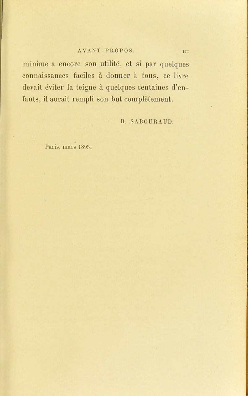 minime a encore son utilité, et si par quelques connaissances faciles à donner à tous, ce livre devait éviter la teigne à quelques centaines d'en- fants, il aurait rempli son but complètement. R. SABOURAUD. Paris, mars 189S.