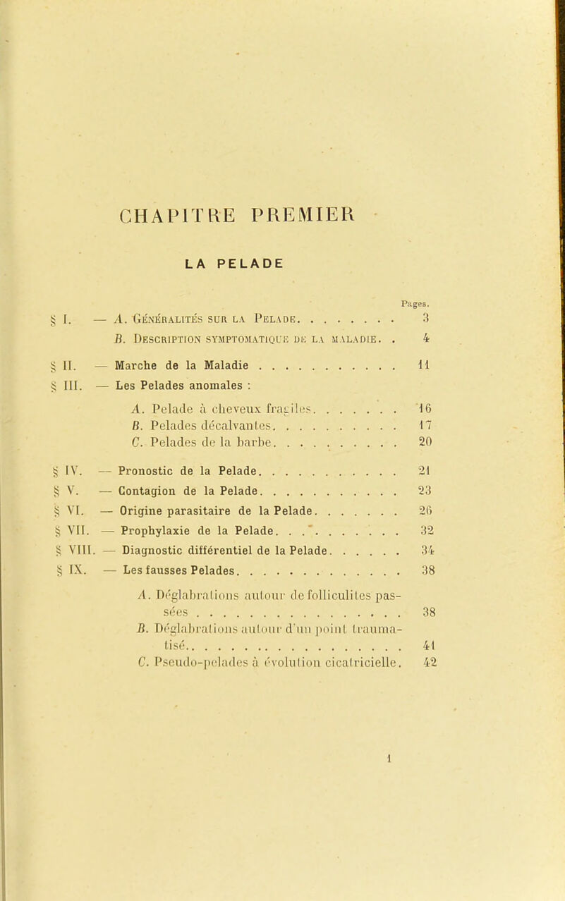 LA PELADE Pages. ^ I. — A. GÉNÉRALITÉS SUR LA PeLADE '! B. Description symptomatique dk la maladie. . 4 §11. — Marche de la Maladie il § III. — Les Pelades anomales : A. Pelade à cheveux Irai.iles 16 B. Pelades décalvaiiLes 17 C. Pelades de la harbe 20 IV. — Pronostic de la Pelade 21 § V. — Contagion de la Pelade 23 55 VI. — Origine parasitaire de la Pelade 26 VII. — Prophylaxie de la Pelade. 32 S VIII. — Diagnostic différentiel de la Pelade 34 § IX. — Les fausses Pelades 38 A. Déglabralions aul.oiir defoUiculiles pas- sées 38 B. Déglai)raliiiiis auldiir d'un iiniiil Iruiima- tisé 41 C. Pseudo-pelades à évolulion cical.ricielle. 42