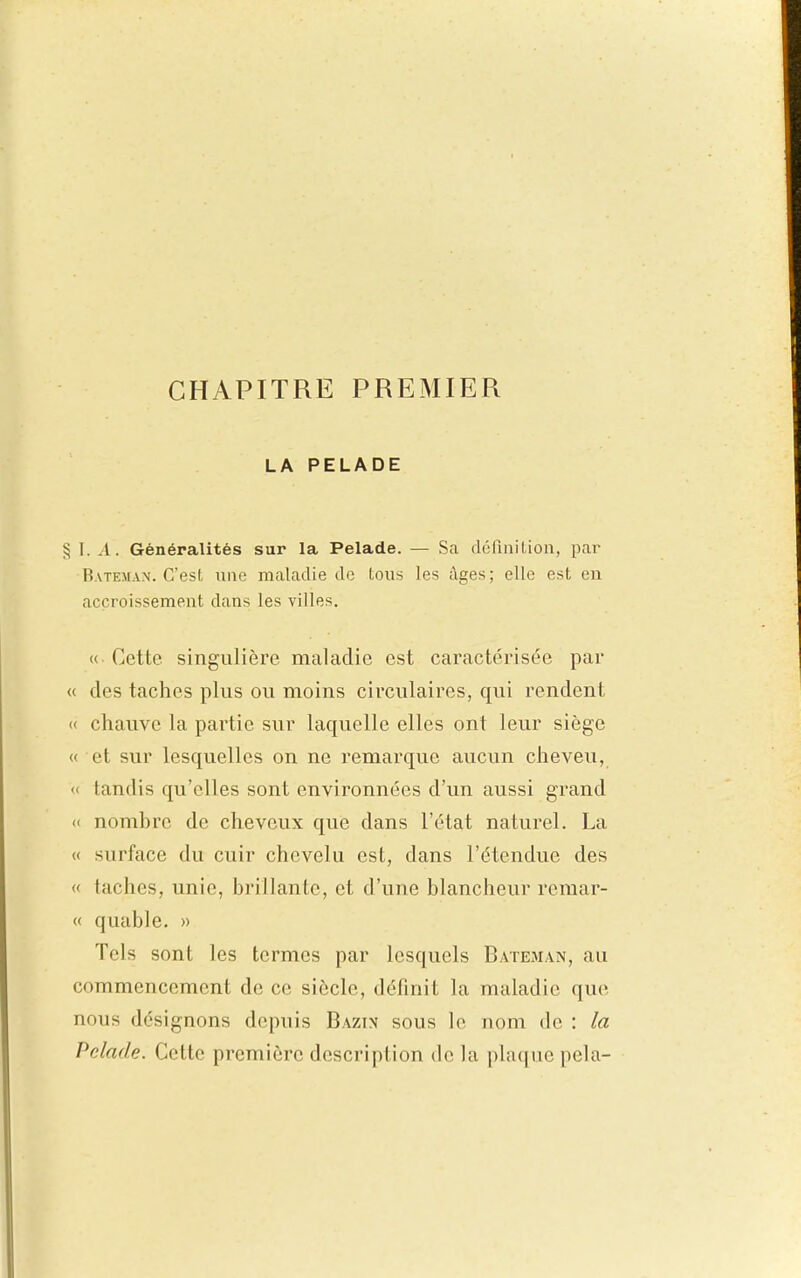 LA PELADE § I. .1. Généralités sur la Pelade. — Sa dérinition, par Bateman. C'est une maladie do tous les âges; elle est eu accroissement dans les villes. « Cette singulière maladie est caractérisée par « des taches plus ou moins circulaires, qui rendent « chauve la partie sur laquelle elles ont leur siège « et sur lesquelles on ne remarque aucun cheveu, « tandis qu'elles sont environnées d'un aussi grand (' nombre de cheveux que dans l'état naturel. La « surface du cuir chevelu est, dans l'étendue des « taches, unie, brillante, et d'une blancheur remar- « quable. » Tels sont les termes par lesquels Bateman, au commencement de ce siècle, définit la maladie que nous désignons depuis Bazin sous le nom de : la Pelade. Cette première description de la plaque pela-