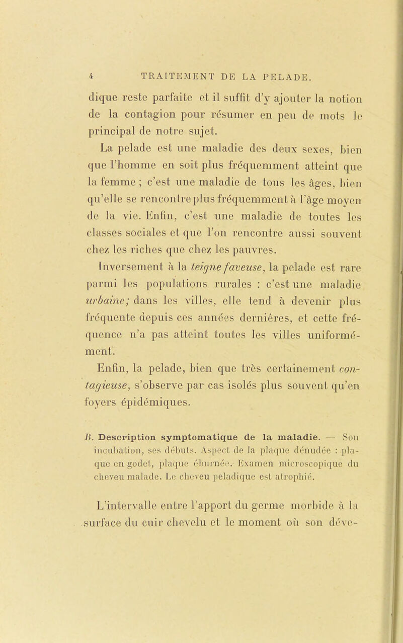 diqiic reste parfaite et il suffit d'y ajouter la notion de la contagion pour résumer en peu de mots le principal de notre sujet. La pelade est une maladie des deux sexes, bien que l'homme en soit plus fréquemment atteint que la femme ; c'est une maladie de tous les âges, bien qu'elle se rencontre plus fréquemment à l'âge moyen de la vie. Enfin, c'est une maladie de toutes les classes sociales et que l'on rencontre aussi souvent chez les riches que chez les pauvres. Inversement à la teigne faveuse, la pelade est rare parmi les populations rurales : c'est une maladie urbaine; dans les villes, elle tend à devenir plus fréquente depuis ces années dernières, et cette fré- quence n'a pas atteint toutes les villes uniformé- ment. Enfin, la pelade, bien que très certainement con- tagieuse, s'observe par cas isolés plus souvent qu'en foyers épidémiques. li. Description symptomaticfue de la maladie. — Son iiiciibaLion, ses débuts. Aspect de Ja plaque dénudée : pla- que en godet, plaque élnunée. Examen microscopique du cheveu malade. \a\ clu.'veu peladique est atrophié. L'intervalle entre l'apport du germe morbide à hi surface du cuir clievclu et le moment oîi son déve-