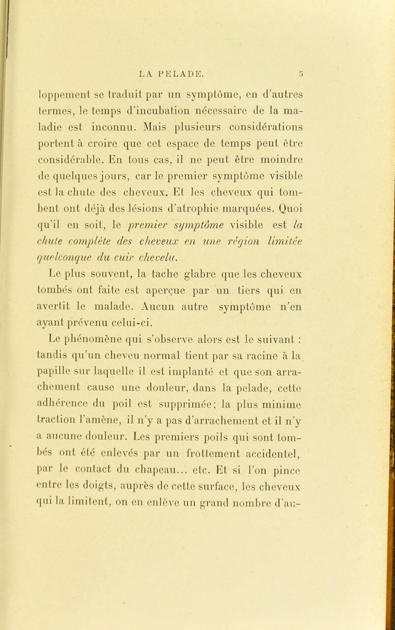 loppenieiiL se Iraduil par un symptôme, en d'autres termes, le temps d'incubation nécessaire de la ma- ladie est inconnu. Mais plusieurs considérations portent à croire que cet espace de temps peut être considérable. En tous cas, il ne peut être moindre de quelques jours, car le premier symptôme visible est la chute des cheveux. Et les cheveux qui tom- bent ont déjà des lésions d'atrophie marquées. Quoi qu'il en soit, le premier symptôme visible est la chute complète des cheveux en une région limitée quelconque du cuir chevelu. Le plus souvent, la tache glabre que les cheveux tombés ont faite est aperçue par un tiers qui on avertit le malade. Aucun autre symptôme n'en ayant prévenu celui-ci. Le phénomène qui s'observe alors est le suivant : tandis qu'un cheveu normal tient par sa racine à la papille sur laquelle il est implanté et que son arra- chement cause une douleur, dans la pelade, cette adhérence du poil est supprimée; la plus minime traction l'amène, il n'y a pas d'arrachement et il n'y a aucune douleur. Les premiers poils qui sont tom- bés ont été enlevés par un frottement accidentel, par le contact du chapeau... etc. Et si l'on pince entre les doigts, auprès de cette surface, les cheveux qui la limitent, on en enlève un grand nombre d'ai:-