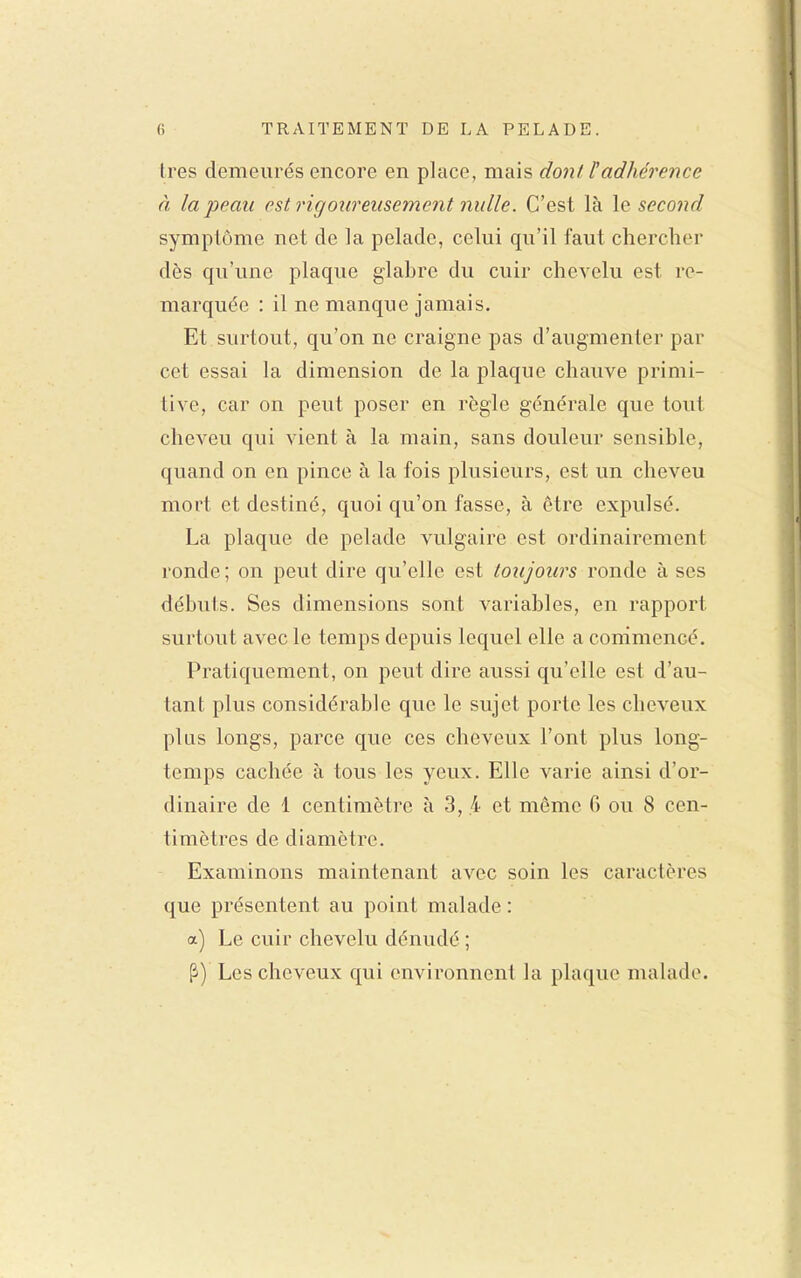 très demeurés encore en place, mais dont F adhérence à la peau est rigoureusement nulle. C'est là le second symptôme net de la pelade, celui qu'il faut chercher dès qu'une plaque glabre du cuir chevelu est re- marquée : il ne manque jamais. Et surtout, qu'on ne craigne pas d'augmenter par cet essai la dimension de la plaque chauve primi- tive, car on peut poser en règle générale que tout cheveu qui vient à la main, sans douleur sensible, quand on en pince à la fois plusieurs, est un cheveu mort et destiné, quoi qu'on fasse, à être expulsé. La plaque de pelade A^ilgaire est ordinairement ronde; on peut dire qu'elle est toujours ronde à ses débuts. Ses dimensions sont variables, en rapport surtout avec le temps depuis lequel elle a commencé. Pratiquement, on peut dire aussi qu'elle est d'au- tant plus considérable que le sujet porte les cheveux plus longs, parce que ces cheveux l'ont plus long- temps cachée à tous les yeux. Elle varie ainsi d'or- dinaire de 1 centimètre à 3, .4 et même 6 ou 8 cen- timètres de diamètre. Examinons maintenant avec soin les caractères que présentent au point malade : a) Le cuir chevelu dénudé ; Les cheveux qui environnent la plaque malade.