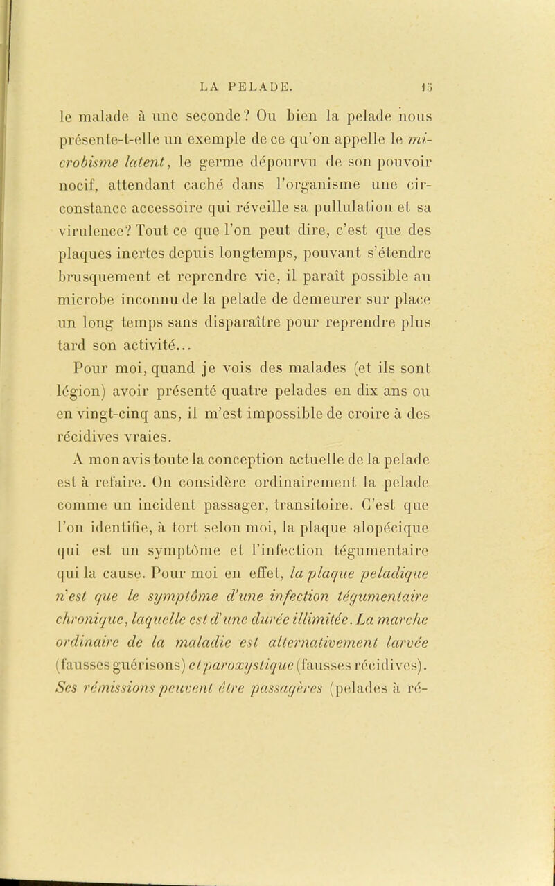 le malade à une seconde? Ou bien la pelade nous présente-t-elle un exemple de ce qu'on appelle le mi- crobiwie latent, le germe dépourvu de son pouvoir nocif, attendant caché dans l'organisme une cir- constance accessoire qui réveille sa pullulation et sa virulence? Tout ce que l'on peut dire, c'est que des plaques inertes depuis longtemps, pouvant s'étendre brusquement et reprendre vie, il parait possible au microbe inconnu de la pelade de demeurer sur place lin long temps sans disparaître pour reprendre plus tard son activité... Pour moi, quand je vois des malades (et ils sont légion) avoir présenté quatre pelades en dix ans ou en vingt-cinq ans, il m'est impossible de croire à des récidives vraies, A mon avis toute la conception actuelle de la pelade est à refaire. On considère ordinairement la pelade comme un incident passager, transitoire. C'est que l'on identifie, à tort selon moi, la plaque alopécique qui est un symptôme et l'infection tégumentairo qui la cause. Pour moi en effet, la plaque peladique n'est que le symptôme d'une infection tégumentaire chronique, laquelle est d'une durée illimitée. La marche ordinaire de la maladie est alternativement larvée (fausses guérisons) et paroxystique (fausses récidives). Ses rémissions peuvent être passagères (pelades à ré-