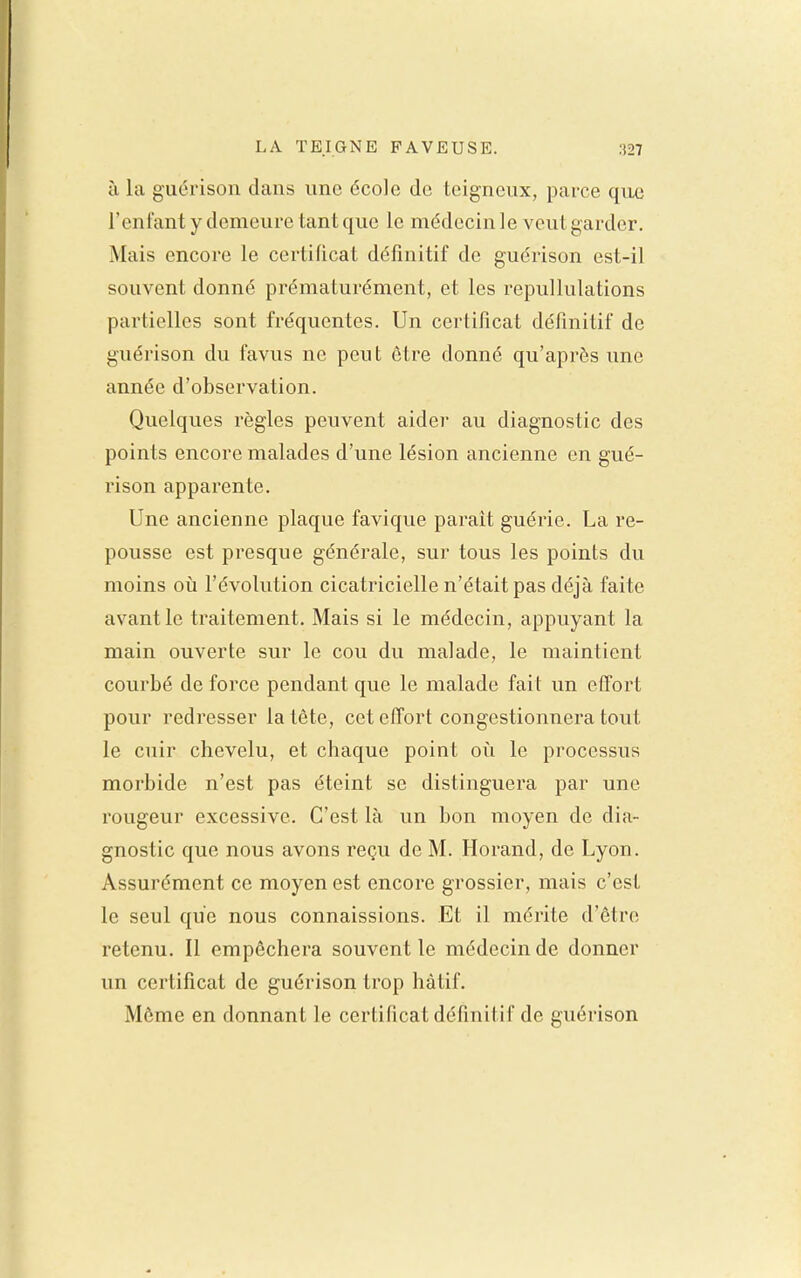 à la guérison dans une école de teigneux, parce que l'enfant y demeure tant que le médecin le veut garder. Mais encore le certificat définitif de guérison est-il souvent donné prématurément, et les repullulations partielles sont fréquentes. Un certificat définitif de guérison du favus ne peut être donné qu'après une année d'observation. Quelques règles peuvent aider au diagnostic des points encore malades d'une lésion ancienne en gué- rison apparente. Une ancienne plaque favique parait guérie. La re- pousse est presque générale, sur tous les points du moins oii l'évolution cicatricielle n'était pas déjà faite avant le traitement. Mais si le médecin, appuyant la main ouverte sur le cou du malade, le maintient courbé de force pendant que le malade fait un effort pour redresser la tête, cet effort congestionnera tout le cuir chevelu, et chaque point oii le processus morbide n'est pas éteint se distinguera par une rougeur excessive. C'est là un bon moyen de dia- gnostic que nous avons reçu de M. Horand, de Lyon. Assurément ce moyen est encore grossier, mais c'est le seul que nous connaissions. Et il mérite d'être retenu. Il empêchera souvent le médecin de donner un certificat de guérison trop hâtif. Môme en donnant le certificat définitif de guérison