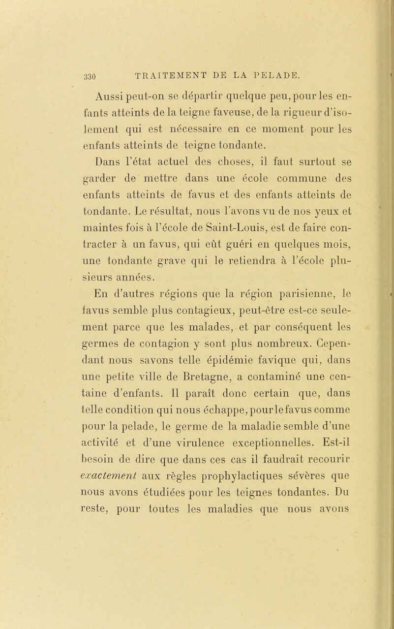 Aussi peut-on se départir quelque peu, pour les en- fants atteints de la teigne faveuse, de la rigueur d'iso- lement qui est nécessaire en ce moment pour les enfants atteints de teigne tondante. Dans l'état actuel des choses, il faut surtout se garder de mettre dans une école commune des enfants atteints de favus et des enfants atteints de tondante. Le résultat, nous l'avons vu de nos yeux et maintes fois à l'école de Saint-Louis, est de faire con- tracter à un favus, qui eût guéri en quelques mois, une tondante grave qui le retiendra à l'école plu- sieurs années. En d'autres régions que la région parisienne, le favus semble plus contagieux, peut-être est-ce seule- ment parce que les malades, et par conséquent les germes de contagion y sont plus nombreux. Cepen- dant nous savons telle épidémie favique qui, dans une petite ville de Bretagne, a contaminé une cen- taine d'enfants. Il paraît donc certain que, dans telle condition qui nous échappe, pour le favus comme pour la pelade, le germe de la maladie semble d'une activité et d'une virulence exceptionnelles. Est-il besoin de dire que dans ces cas il faudi'ait recourir exactement aux règles prophylactiques sévères que nous avons étudiées pour les teignes tondantes. Du reste, pour toutes les maladies que nous avons