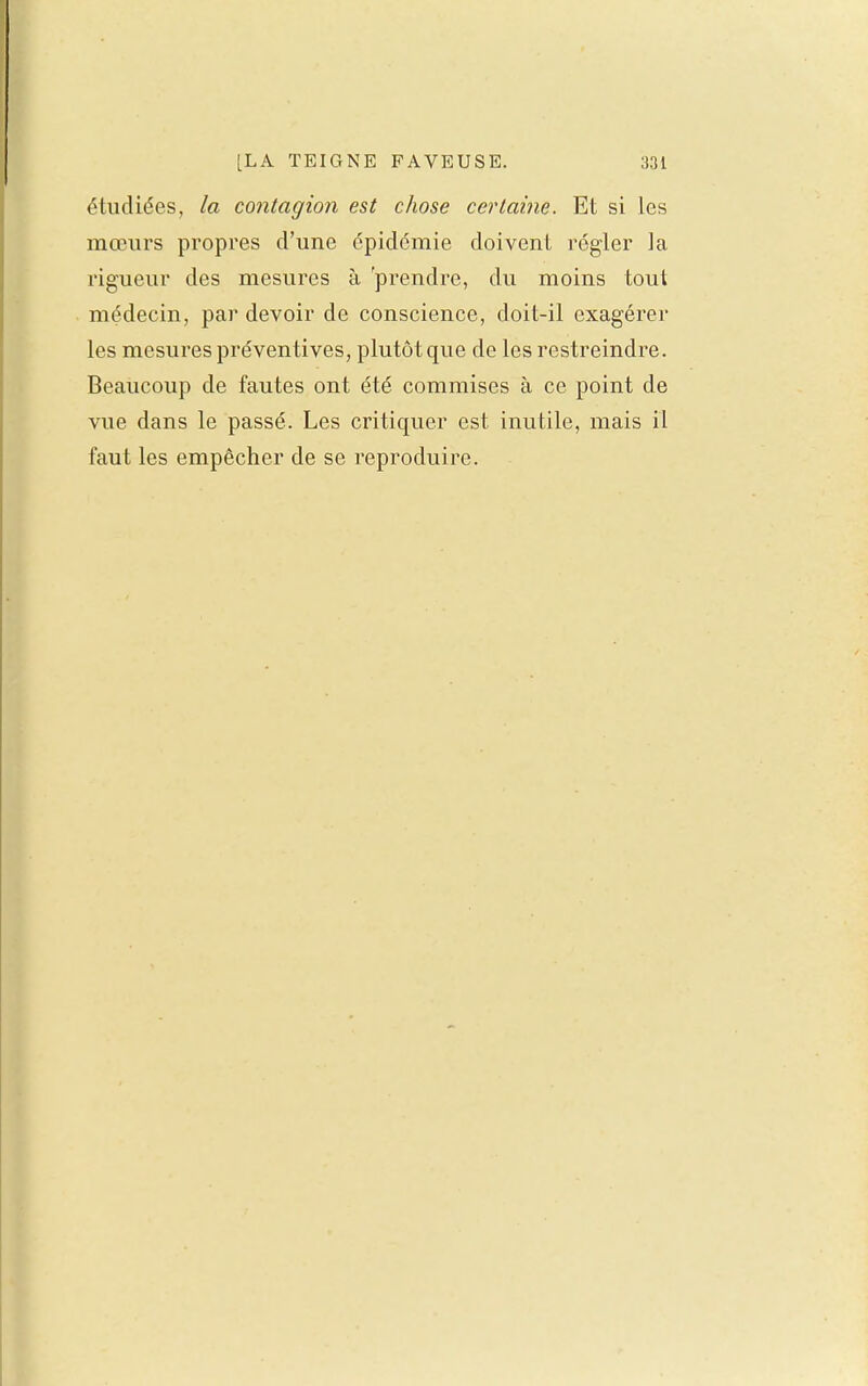 étudiées, la contagion est chose certaine. Et si les mœurs propres d'une épidémie doivent régler la rigueur des mesures à 'prendre, du moins tout médecin, par devoir de conscience, doit-il exagérer les mesures préventives, plutôt que de les restreindre. Beaucoup de fautes ont été commises à ce point de vue dans le passé. Les critiquer est inutile, mais il faut les empêcher de se reproduire.