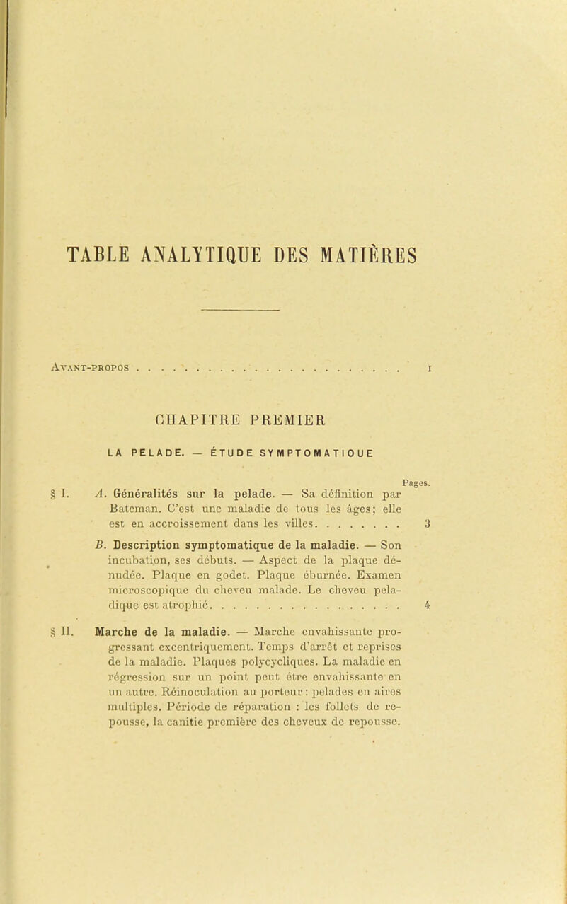 TABLE ANALYTIQUE DES MATIÈRES Avant-propos CHAPITRE PREMIER LA PELADE. — ÉTUDE S Y Wl PT 0 M A T I 0 U E Pages. § I. A. Généralités sur la pelade. — Sa définition par Batcman. C'est une maladie de tous les âges; elle est en accroissement dans les villes 3 B. Description symptomatique de la maladie. — Son incubation, ses débuts. — Aspect de la plaque dé- nudée. Plaque en godet. Plaque éburnée. Examen microscopique du cheveu malade. Le cheveu pola- diquc est atrophié 4 II. Marche de la maladie. — Marche envahissante pro- gressant cxcentriqiicment. Temps d'arrêt et reprises de la maladie. Plaques polycychques. La maladie en régression sur un point peut être envahissante en un autre. Réinoculation au porteur: pelades en aires multiples. Période de réparation : les follets de re- pousse, la canitie première des cheveux de repousse.