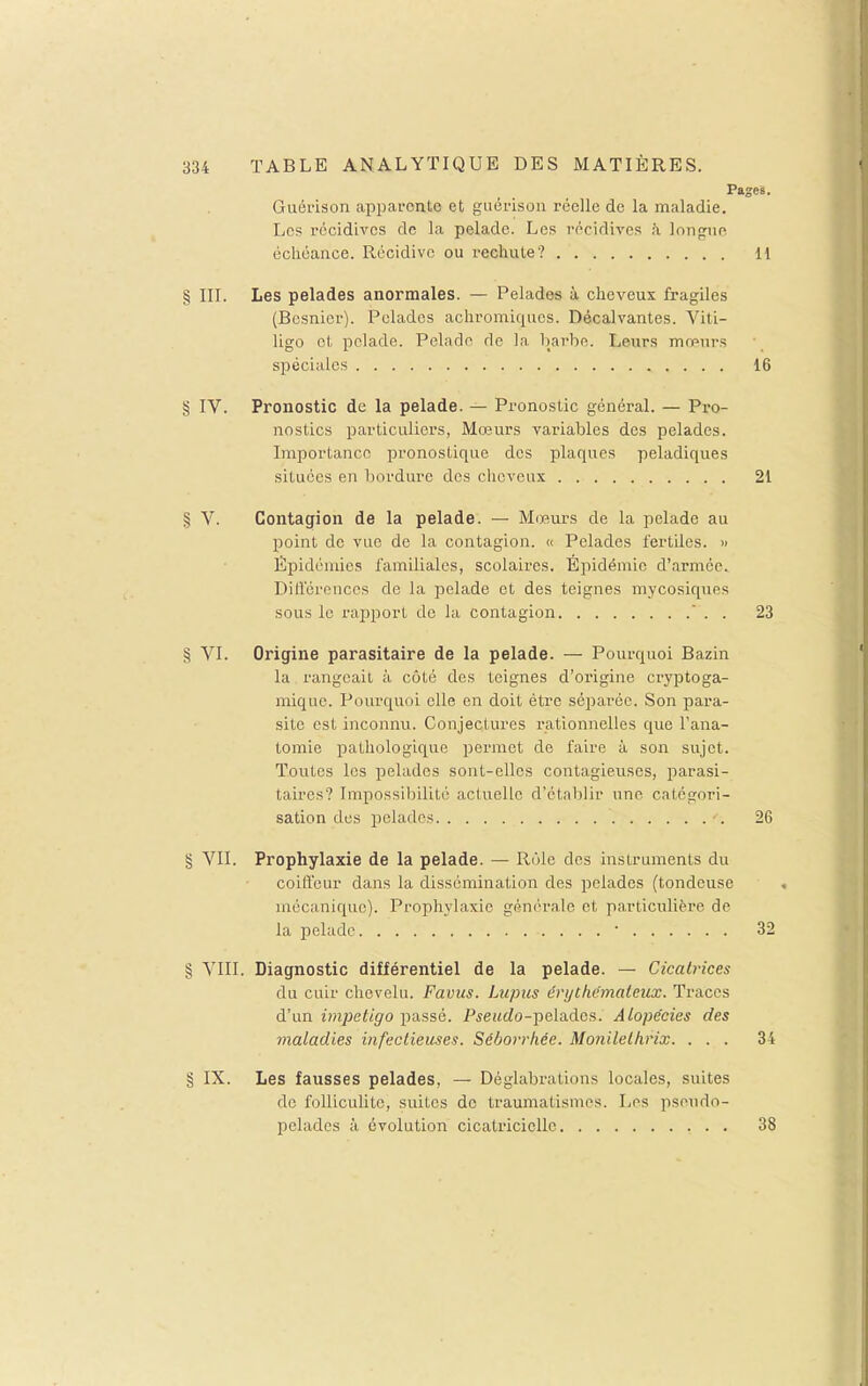 Pages. Guérison appavonte et giiérison réelle de la maladie. Les récidives de la pelade. Les récidives à longue échéance. Récidive ou recliute? 11 § III. Les pelades anormales. — Pelades à cheveux fragiles (Bcsnicr). Pelades achromiqiies. Décalvantes. Viti- ligo et pelade. Pelade de la barbe. Leurs mœurs spéciales 16 § IV. Pronostic de la pelade. — Pronostic général. — Pro- nostics particuliers, Mœurs variables des pelades. Importance pronostique des plaques peladiques situées en bordure des cheveux 21 § V. Contagion de la pelade. — Mœ.urs de la pelade au point de vue de la contagion. « Pelades fertiles. » Épidémies familiales, scolaires. Épidémie d'armée. Diâ'érenccs de la pelade et des teignes mycosiques sous le rapport de la contagion  . . 23 § VI. Origine parasitaire de la pelade. — Pourquoi Bazin la rangeait à côté des teignes d'origine cryptoga- miquc. Pourquoi elle en doit être séparée. Son para- site est inconnu. Conjectures rationnelles que l'ana- tomie pathologique permet de faire à son sujet. Toutes les pelades sont-elles contagieuses, parasi- taires? Impossibilité actuelle d'étaljlir une catégori- sation des pelades •. 26 g VII. Prophylaxie de la pelade. — Rôle des instruments du coill'eur dans la dissémination des pelades (tondeuse mécanique). Prophylaxie générale et particulière de la pelade • 32 § VIII. Diagnostic différentiel de la pelade. — Cicatrices du cuir chevelu. Favus. Lupus éryChémateux. Traces d'un impétigo passé. PsewcZo-peladcs. Alopécies des maladies infectieuses. Séborrhée. Monilethrix. ... 34 § IX. Les fausses pelades, — Déglabrations locales, suites de folliculite, suites de traumatismes. Les pseudo- pelades à évolution cicatricielle 38