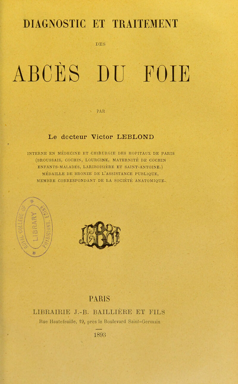 DES ABCÈS DU FOIE PAR Le docteur Victor LEBLOND INTERNE EN MEDECINE ET CHIRURGIE DES HOPITAUX DE PARIS (BROUSSAIS, COCHIN, LOURCINE, MATERNITÉ DE COCHIN ENFANTS-MALADES, LARIBOISlÈRE ET SAINT-ANTOINE.) MÉDAILLE DE BRONZE DE L'ASSISTANCE PUBLIQUE, MEMBRE CORRESPONDANT DE LA SOCIÉTÉ ANATOMIQUE. PARIS LIBRAIRIE J.-B. BAILLIÈRE ET FILS Rue Haulefeuille, 19, près le Boulevard Saint-Germain 1898