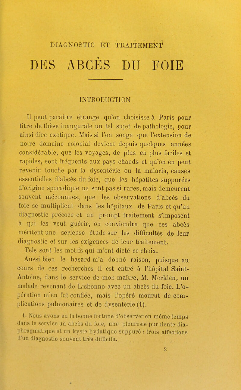 DES ABCÈS DU FOIE INTRODUCTION Il peut paraîlre étrange qu'on choisisse à Paris pour litre de llièse inaugurale un tel sujet de pathologie, pour ainsi dire exotique. Mais si l'on songe que l'extension de noire domaine colonial devient depuis quelques années considérable, que les voyages, de plus en plus faciles et rapides, sont fréquents aux pays chauds et qu'on en peut revenir louché par la dysentério ou la malaria, causes essentielles d'abcès du foie, que les hépatites suppurées d'origine sporadique ne sont pas si rares, mais demeurent souvent méconnues, que les observations d'abcès du foie se multiplient dans les hôpitaux de Paris et qu'un diagnostic précoce et un prompt traitement s'imposent à qui les veut guérir, on conviendra que ces abcès méritent une sérieuse élude sur les difficultés de leur diagnoslic et sur les exigences de leur traitement. Tels sont les motifs qui m'ont dicté ce choix. Aussi bien le hasard m'a donné raison, puisque au cours de ces recherches il est entré à l'hôpital Saint- Antoine, dans le service de mon maîlre, M. Merklen, un malade revenant de Lisbonne avec un abcès du foie. L'o- pération m'en fut confiée, mais l'opéré mourut de com- plications pulmonaires et de dysentérie (1). 1. Nous avons eu la bonne fortune d'observer en même temps clans le service un abcès du foie, une pleurésie purulente dia- phragmaLique et un kyste hydaticfue suppuré : trois affections d'un diagnostic souvent très difficile. 2