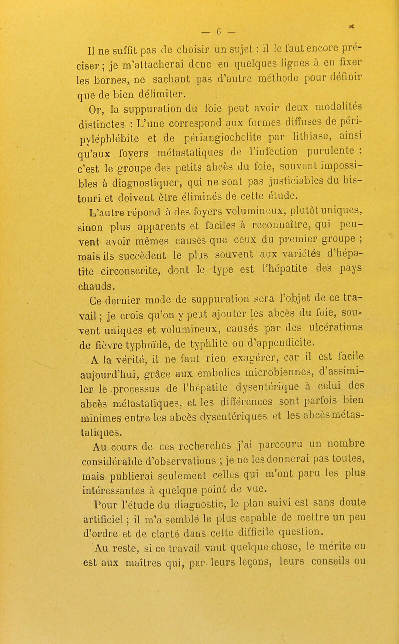 Il ne suffit pas de choisir un sujet : il le faut encore pré- ciser; je m'attacherai donc en quelques lignes à en fixer les bornes, ne sachant pas d'autre méthode pour définir que de bien délimiter. Or, la suppuration du foie peut avoir deux modalités distinctes : L'une correspond aux formes diffuses de péri- pyléphlébite et de périangiocholite par lithiase, ainsi qu'aux foyers métastatiques de l'infection purulente : c'est le groupe des petits abcès du foie, souvent impossi- bles à diagnostiquer, qui ne sont pas justiciables du bis- touri et doivent être éliminés de cette élude. L'autre répond à des foyers volumineux, plutôt uniques, sinon plus apparents et faciles à reconnaître, qui peu- vent avoir mêmes causes que ceux du premier groupe ; mais ils succèdent le plus souvent aux variétés d'hépa- tite circonscrite, dont le type est l'hépatite des pays chauds. Ce dernier mode de suppuration sera l'objet de ce tra- vail; je crois qu'on y peut ajouter les abcès du foie, sou- vent uniques et volumineux, causés par des ulcérations de fièvre typhoïde, de typhlile ou d'appendicite. A la vérité, il ne faut rien exagérer, car il est facile aujourd'hui, grâce aux embolies microbiennes, d'assimi- ler lé processus de l'hépatite dysentérique à celui des abcès métastatiques, et les différences sont parfois bien minimes entre les abcès dysentériques et les abcès métas- tatiques. Au cours de ces recherches j'ai parcouru un nombre considérable d'observations ; je ne les donnerai pas toutes, mais, publierai seulement celles qui m'ont paru les plus intéressantes à quelque point de vue. Pour l'étude du diagnostic, le plan suivi est sans doute artificiel ; il m'a semblé le plus capable de mettre un peu d'ordre et de clarté dans cette difficile question. Au reste, si ce travail vaut quelque chose, le mérite en est aux maîtres qui, par- leurs leçons, leurs conseils ou