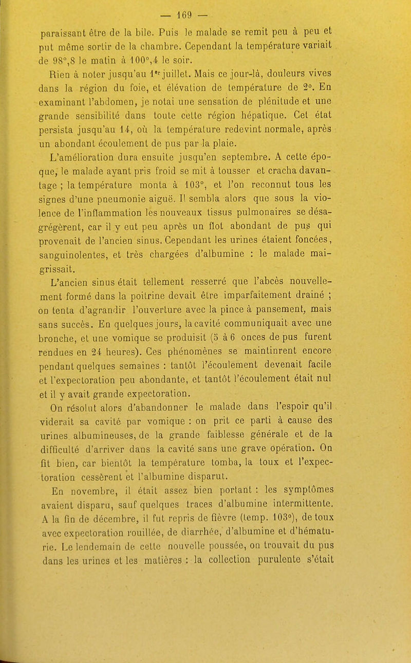 — d69 — paraissant être de la bile. Puis le malade se remit peu à peu et put même sortir de la chambre. Cependant la température variait de 98°,8 le matin à 100°,4 le soir. Rien à noter jusqu'au 1 juillet. Mais ce jour-là, douleurs vives dans la région du foie, et élévation de température de 2°. En examinant l'abdomen, je notai une sensation de plénitude et une grande sensibilité dans toute cette région hépatique. Cet état persista jusqu'au 14-, où la température redevint normale, après un abondant écoulement de pus par la plaie. L'amélioration dura ensuite jusqu'en septembre. A cette épo- que, le malade ayant pris froid se mit à tousser et cracha davan- tage ; la température monta à 103°, et l'on reconnut tous les signes d'une pneumonie aiguë. Il sembla alors que sous la vio- lence de l'inflammation les nouveaux tissus pulnaonaires se désa- grégèrent, car il y eut peu après un flot abondant de pus qui provenait de l'ancien sinus.Cependant les urines étaient foncées, sanguinolentes, et très chargées d'albumine : le malade mai- grissait. L'ancien sinus était tellement resserré que l'abcès nouvelle- ment formé dans la poitrine devait être imparfaitement drainé ; on tenta d'agrandir l'ouverture avec la pince à pansement, mais sans succès. En quelques jours, la cavité communiquait avec une bronche, et une vomique se produisit (o à 6 onces de pus furent rendues en 24 heures). Ces phénomènes se maintinrent encore pendant quelques semaines : tantôt l'écoulement devenait facile et l'expectoration peu abondante, et tantôt l'écoulement était nul et il y avait grande expectoration. On résolut alors d'abandonner le malade dans l'espoir qu'il viderait sa cavité par vomique : on prit ce parti à cause des urines albumineuses, de la grande faiblesse générale et de la difficulté d'arriver dans la cavité sans une grave opération. On fit bien, car bientôt la température tomba, la toux et l'expec- toration cessèrent et l'albumine disparut. En novembre, il était assez bien portant : les symptômes avaient disparu, sauf quelques traces d'albumine intermittente. A la fin de décembre, il fut repris de fièvre (temp. 103»), de toux avec expectoration rouillée, de diarrhée,'d'albumine et d'hématu- rie. Le lendemain de cette nouvelle poussée, on trouvait du pus dans les urines et les matières : la collection purulente s'était