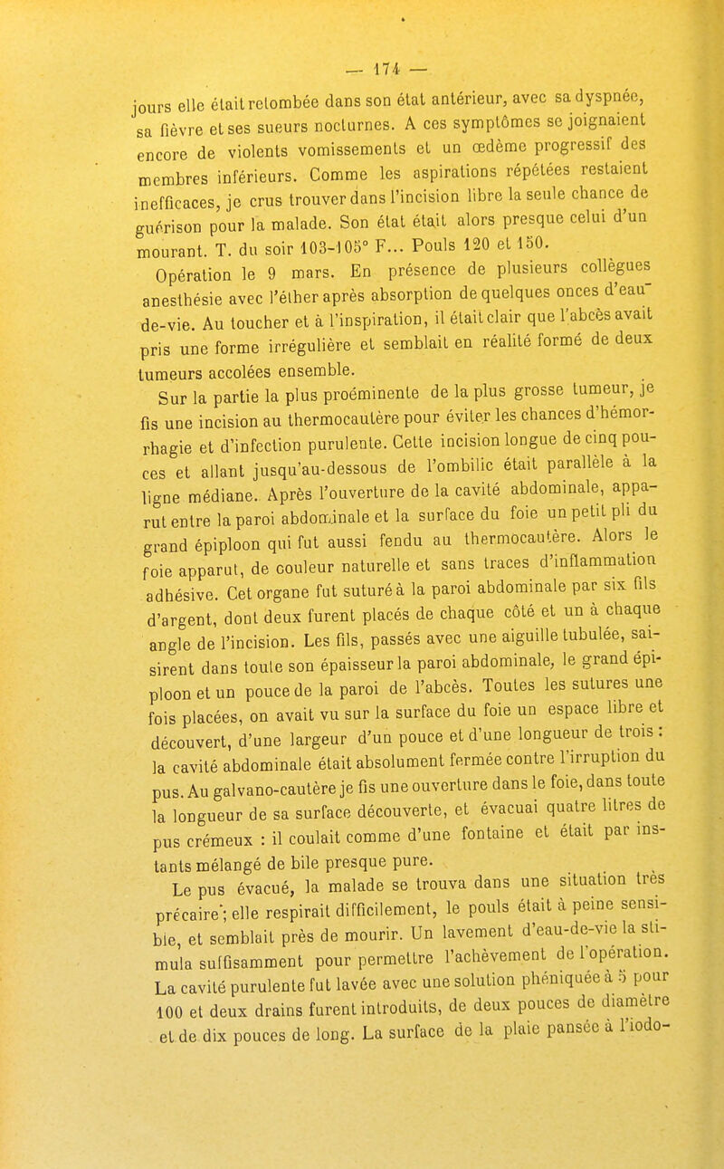 jours elle était retombée dans son état antérieur, avec sa dyspnée, sa fièvre et ses sueurs nocturnes. A ces symptômes se joignaient encore de violents vomissements et un œdème progressif des membres inférieurs. Comme les aspirations répétées restaient inefficaces, je crus trouver dans l'incision libre la seule chance de guérison pour la malade. Son état était alors presque celui d'un mourant. T. du soir 103-105° F... Pouls 120 et 150. Opération le 9 mars. En présence de plusieurs collègues anesthésie avec l'élher après absorption de quelques onces d'eau- de-vie. Au loucher et à l'inspiration, il était clair que l'abcès avait pris une forme irréguHère et semblait en réaUté formé de deux tumeurs accolées ensemble. Sur la partie la plus proéminente de la plus grosse tumeur, je fis une incision au thermocautère pour éviter les chances d'hémor- rhagie et d'infection purulente. Cette incision longue de cinq pou- ces et allant jusqu'au-dessous de l'ombilic était parallèle à la ligne médiane. Après l'ouverture de la cavité abdominale, appa- rut entre la paroi abdominale et la surface du foie un petit pli du grand épiploon qui fut aussi fendu au thermocautère. Alors le foie apparut, de couleur naturelle et sans traces d'inflammation adhésive. Cet organe fut suturé à la paroi abdominale par six fils d'argent, dont deux furent placés de chaque côté et un à chaque angle de l'incision. Les fils, passés avec une aiguille tubulée, sai- sirent dans toute son épaisseur la paroi abdominale, le grand épi- ploon et un pouce de la paroi de l'abcès. Toutes les sutures une fois placées, on avait vu sur la surface du foie un espace libre et découvert, d'une largeur d'un pouce et d'une longueur de trois : la cavité abdominale était absolument fermée contre l'irruption du pus. Au gai vano-cautère je fis une ouverture dans le foie, dans toute la longueur de sa surface découverte, et évacuai quatre litres de pus crémeux : il coulait comme d'une fontaine et était par ins- tants mélangé de bile presque pure. Le pus évacué, la malade se trouva dans une situation très précaire'; elle respirait difficilement, le pouls était à peine sensi- ble et semblait près de mourir. Un lavement d'eau-de-vie la sti- mula suffisamment pour permettre l'achèvement de foperation. La cavité purulente fut lavée avec une solution phéniquée à b pour 100 et deux drains furent introduits, de deux pouces de diamètre et de dix pouces de long. La surface de la plaie pansée à l'iodo-