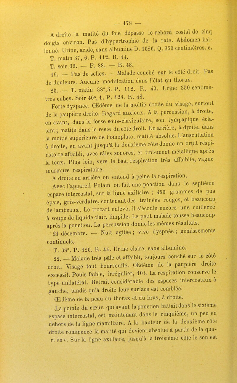 A droite la malilé du foie dépasse le rebord costal de cinq doigts environ. Pas d'hypertrophie de la rate. Abdomen bal- lonné. Urine, acide, sans albumine D. 1026. Q. 250 centimètres, c. T. matin 37, 6. P. 112. H. AL T. soir 39. — P. 88. — R. ^^8. 19. — Pas de selles. - Malade couché sur le côté droit. Pas de douleurs..Aucune modification dans l'état du thorax. 20. — T. matin 38°,5. P. H2. R. 40. Urine 350 centimè- tres cubes. Soir 40°, 1. P. 128. R. iè. Forte dyspnée. OEdème de la moitié droite du visage, surtout de la paupière droite. Regard anxieux. A la percussion, à droite, en avant, dans la fosse sous-claviculaire, son tympanique écla- tant; matité dans le reste du côté droit. En arrière, adroite, dans la moitié supérieure de l'omoplate, matité absolue. L'auscultation à droite, en avant jusqu'à la deuxième côte donne un bruit respi- ratoire affaibli, avec râles sonores, et tintement métallique après la toux. Plus loin, vers le bas, respiration très affaiblie, vague murmure respiratoire. A droite en arrière on entend à peine la respiration. Avec l'appareil Polain on fait une ponction dans le septième espace intercostal, sur la ligne axillaire ; 450 grammes de pus épais, gris-verdâtre, contenant des traînées rouges, et beaucoup de lambeaux. Le trocart enlevé, il s'écoule encore une cuillerée à soupe de liquide clair, limpide. Le petit malade tousse beaucoup après la ponction. La percussion donne les mêmes résultats. 21 décembre. — Nuit agitée ; vive dyspnée ; gémissements continuels. T. 88°. P. 120. R. 44. Urine claire, sans albumine. 22. — Malade très pâle et affaibli, toujours couché sur le côté droit. Visage tout boursouflé. OEdème de la paupière droite excessif. Pouls faible, irrégulier, 104. La respiration conserve le type unilatéral. Retrait considérable des espaces intercostaux à gauche, tandis qu'à droite leur surface est comblée. Œdème de la peau du thorax et du bras, à droite. La pointe du cœur, qui avant la ponction battait dans le sixième espace intercostal, est maintenant dans le cinquième, un peu en dehors de la ligne mamillaire. A la hauteur de la deuxième côte droite commence la matité qui devient.absolue à partir de la qua- ri ème. Sur la ligne axillaire, jusqu'à la troisième côte le son est