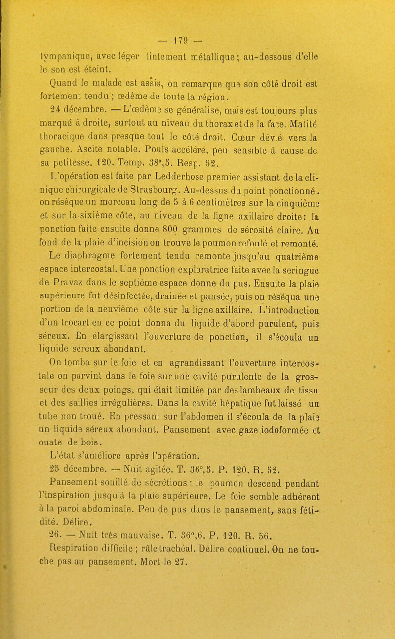 lympanique, avec léger Lintemenl mélallique ; au-dessous d'elle le son est éteint. Quand le malade est assis, on remarque que son côté droit est fortement tendu ; œdème de toute la région. 24 décembre. —L'œdème se généralise, mais est toujours plus marqué à droite, surtout au niveau du thorax et de la face. Malité Ihoracique dans presque tout le côlé droit. Cœur dévié vers la gauche. Ascite notable. Pouls accéléré, peu sensible à cause de sa petitesse. 120. Temp. SS^o. Resp. 52. L'opération est faite par Ledderhose premier assistant de la cli- nique chirurgicale de Strasbourg. Au-dessus du point ponctionné . on résèque un morceau long de 5 à 6 centimètres sur la cinquième et sur la sixième côte, au niveau de la ligne axillaire droite: la ponction faite ensuite donne 800 grammes de sérosité claire. Au fond de la plaie d'incision on trouve le poumon refoulé et remonté. Le diaphragme fortement tendu remonte jusqu'au quatrième espace intercostal. Une ponction exploratrice faite avec la seringue de Pravaz dans le septième espace donne du pus. Ensuite la plaie supérieure fut désinfectée, drainée et pansée, puis on réséqua une portion de la neuvième côte sur la ligne axillaire. L'introduction d'un trocart en ce poiut donna du liquide d'abord purulent, puis séreux. En élargissant l'ouverture de ponction, il s'écoula un liquide séreux abondant. On tomba sur le foie et en agrandissant l'ouverture intercos- tale on parvint dans le foie sur une cavité purulente de la gros- seur des deux poings, qui était limitée par des lambeaux de tissu et des saillies irrégulières. Dans la cavité hépatique fut laissé un tube non troué. En pressant sur l'abdomen il s'écoula de la plaie un liquide séreux abondant. Pansement avec gaze iodoformée et ouate de bois. L'état s'améliore après l'opération. 25 décembre. — Nuit agitée. T. 36°,5. P. 120. R. 52. Pansement souillé de sécrétions : le poumon descend pendant l'inspiration jusqu'à la plaie supérieure. Le foie semble adhérent à la paroi abdominale. Peu de pus dans le pansement, sans féti- dité. Délire. 26. — Nuit très mauvaise. T. 360,6. P. 120. R. 56. Respiration difficile; râle trachéal. Délire continuel. On ne tou- che pas au pansement. Mort le 27.