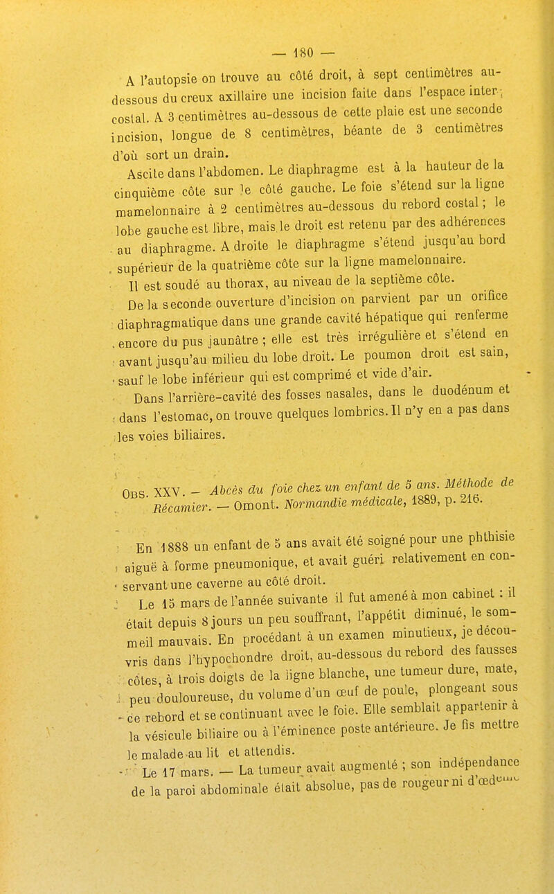 A l'autopsie on trouve au côté droit, à sept centimètres au- dessous du creux axiUaire une incision faite dans l'espace inter-, costal A 3 centimètres au-dessous de cette plaie est une seconde incision, longue de 8 centimètres, béante de 3 centimètres d'oii sort un drain. Ascile dans l'abdomen. Le diaphragme est à la hauteur de la cinquième côte sur ^e côté gauche. Le foie s'étend sur la ligne mamelonnaire à 2 centimètres au-dessous du rebord costal ; le lobe gauche est libre, mais.le droit est retenu par des adhérences . au diaphragme. A droite le diaphragme s'étend jusqu'au bord . supérieur de la quatrième côte sur la ligne mamelonnaire. ■ Il est soudé au thorax, au niveau de la septième côte. Delà seconde ouverture d'incision on parvient par un orifice diaphragmatique dans une grande cavité hépatique qui renferme encore du pus jaunâtre ; elle est très irréguUère et s'étend en ■ avant jusqu'au milieu du lobe droit. Le poumon droit est sam, . sauf le lobe inférieur qui est comprimé et vide d'air. Dans l'arrière-cavité des fosses nasales, dans le duodénum et ■ dans l'estomac, on trouve quelques lombrics. Il n'y en a pas dans ;les voies biliaires. Obs. XXV. - Abcès du foie chez un enfant de 5 am. Méthode de Récamier. — Omont. Normandie médicale, 1889, p. ^ib. ■ En 1888 un enfant de 5 ans avait été soigné pour une phthisie , aiguë à forme pneumonique, et avait guéri relativement en con- < servantune caverne au côté droit. , • , -, • Le 15 mars de l'année suivante il fut amené à mon cabinet : il ^ était depuis 8 jours un peu souffrant, l'appétit diminué, le som- meil mauvais. En procédant à un examen minutieux je décou- vris dans l'hypochondre droit, au-dessous du rebord des fausses • côtes à trois doigts de la ligne blanche, une tumeur dure, mate, : peu douloureuse, du volume d'un œuf de poule, plongeant sous Je rebord et se continuant avec le foie. Elle semblait appartenir a la vésicule biliaire ou à l'éminence poste antérieure. Je fis mettre le malade au lit et attendis. Le 17 mars. - La tumeur avait augmenté ; son indépendance de la paroi abdominale était absolue, pas de rougeur m d'œd--