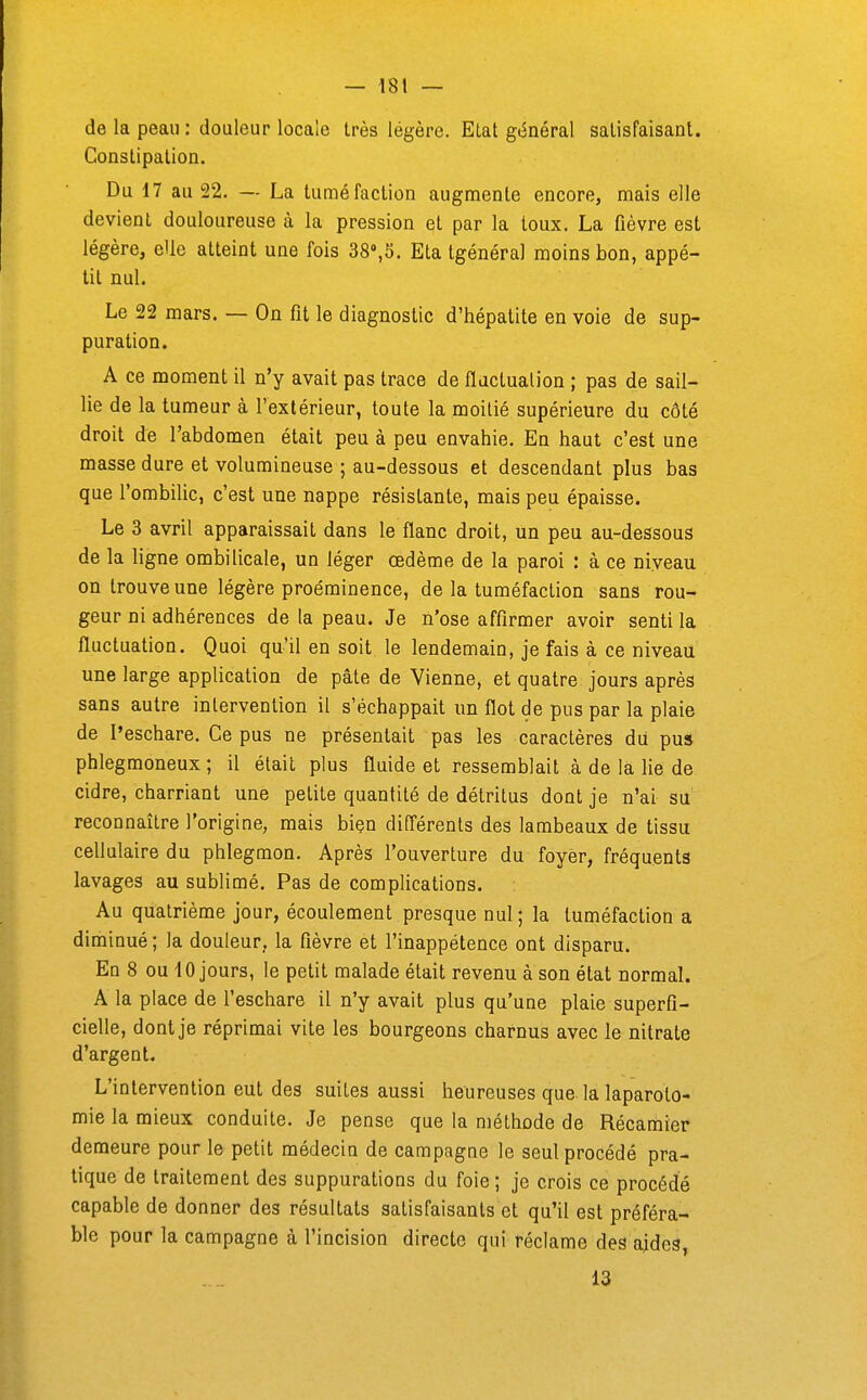 de la peau : douleur locale très légère. Etat général salisfaisanl. Conslipalion. Du 17 au 22. — La tuméfaction augmente encore, mais elle devient douloureuse à la pression et par la toux. La fièvre est légère, elle atteint une fois 38»,5. Eta tgénéral moins bon, appé- tit nul. Le 22 mars. — On fit le diagnostic d'hépatite en voie de sup- puration. A ce moment il n'y avait pas trace de fluctuation ; pas de sail- lie de la tumeur à l'extérieur, toute la moitié supérieure du côté droit de l'abdomen était peu à peu envahie. En haut c'est une masse dure et volumineuse ; au-dessous et descendant plus bas que l'ombilic, c'est une nappe résistante, mais peu épaisse. Le 3 avril apparaissait dans le flanc droit, un peu au-dessous de la ligne ombilicale, un léger œdème de la paroi : à ce niveau on trouve une légère proéminence, de la tuméfaction sans rou- geur ni adhérences de la peau. Je n'ose affirmer avoir senti la fluctuation. Quoi qu'il en soit le lendemain, je fais à ce niveau une large application de pâte de Vienne, et quatre jours après sans autre intervention il s'échappait un flot de pus par la plaie de l'eschare. Ce pus ne présentait pas les caractères dii pus phlegmoneux ; il était plus fluide et ressemblait à de là, lie de cidre, charriant une petite quantité de détritus dont je n'ai su reconnaître l'origine, mais biçn différents des lambeaux de tissu cellulaire du phlegmon. Après l'ouverture du foyer, fréquents lavages au sublimé. Pas de complications. Au quatrième jour, écoulement presque nul ; la tuméfaction a diminué; la douleur, la fièvre et l'inappétence ont disparu. Ed s ou 10 jours, le petit malade était revenu à son état normal. A la place de l'eschare il n'y avait plus qu'une plaie superfi- cielle, dont je réprimai vite les bourgeons charnus avec le nitrate d'argent. L'intervention eut des suites aussi heureuses que. la laparoto- mie la mieux conduite. Je pense que la méthode de Récamier demeure pour le petit médecin de campagne le seul procédé pra- tique de traitement des suppurations du foie ; je crois ce procédé capable de donner des résultats satisfaisants et qu'il est préféra- ble pour la campagne à l'incision directe qui réclame des ajdcs, 13