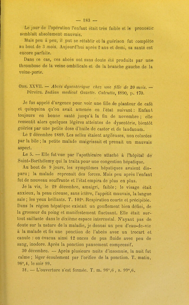 Le jour de l'opéralion l'enfaoL élail très faible et le pronostic semblait absolument mauvais. Mais peu à peu, il put se rétablir et la guérison fut complète au bout de 3 mois. Aujourd'hui après 2 ans et demi, sa santé est encore parfaite. Dans ce cas, ces abcès ont sans doute été produits par une thrombose de la veine ombilicale et de la branche gauche de la veine-porte. Obs. XXVII. — Abcès dysentérique chez une fille de 20 mois. — Pêreira. Indian médical Gazette. Calcutta, 1890, p. 170. Je fus appelé d'urgence pour voir une fille de planteur de café et quinquina qu'on avait amenée en l'état suivant: Enfant toujours en bonne santé jusqu'à la fin de novembre ; elle ressentit alors quelques légères atteintes de dysentérie, bientôt guéries par une petite dose d'huile de castor et de laudanum. Le 2 décembre 1889. Les selles étaient argileuses, non colorées par la bile ; la petite malade maigrissait et prenait un mauvais aspect. Le 0. — Elle fut vue par l'apothicaire attaché à l'hôpital de' Saint-Barthélemy qui la traita pour une congestion hépatique. Au bout de 9 jours, les symptômes hépatiques avaient dis- paru ; la malade reprenait des forces. Mais peu après l'enfant fut de nouveau souffrante et l'état empira de plus en plus. Je la vis, le 29 décembre, amaigri, faible ; le visage était anxieux, la peau cireuse, sans ictère, l'appétit mauvais, la langue sale; les yeux brillants. T. 102. Respiration courte et précipitée. Dans la région hépatique existait un gonflement bien défini, de la grosseur du poing et manifestement fluctuant. Elle était sur- tout saillante dans le dixième espace intercostal. N'ayant pas de doute sur la nature delà maladie, je donnai un peu d'eau-de-vie à la malade et fis une ponction de l'abcès avec un trocart et canule : on évacua ainsi 12 onces de pus fluide avec peu de sang, inodore. Après la ponction pansement compressif. 30 décembre. — Après plusieurs nuits d'insomnie, la nuit fut calme; léger écoulement par l'orifice delà ponction. T. matin, 98°,-i, le soir 99. 31. — L'ouverture s'est fermée. T. m. 98,6 , s. 99°,(J.