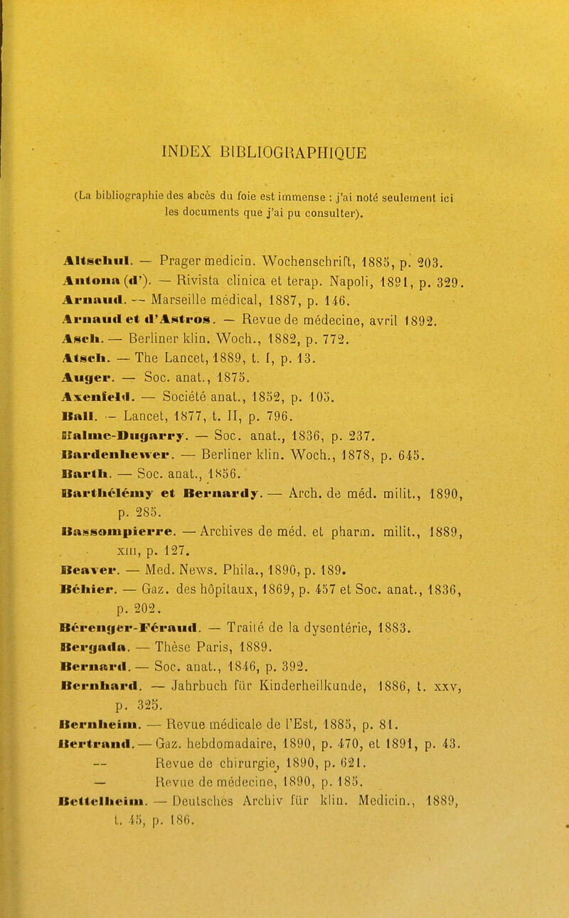 INDEX BIBLIOGRAPHIQUE (La bibliographie des abcès du foie est immense ; j'ai noté seulement ici les documents que j'ai pu consulter). Altscliiil. — Prager mediciQ. Wochenschrifl, 1885, p. 203. Antoiia ((!'). — Rivista cliaica et terap. Napoli, 1891, p, 329, Ariinittl. — Marseille médical, 1887, p. 146. Arnaud et il'Aiittro». — Revue de médecioe, avril 1892. Ascii. — Berliner klin. Woch., 1882, p. 772. Atscli. — The Lancel, 1889, t. I, p. 13. Augei*. — Soc. anat., 187S. Axenfelil. — Société anal., 1832, p. 103. Bail. — Lancet, 1877, t. II, p. 796. Blaline-Diigarr^'. — Soc. anat., 1836, p. 237. Ilai'(leiili.e«vei*. — Berliaer klin. Woch., 1878, p. 645. Bartli. — Soc. anat., 1S56. llavtliéléiny et Bernat'dy.— Arch. de méd. milit., 1890, p. 285. Ba!«sompierre. —Archives de méd. et pharm. milit., 1889, xiii, p. 127. Beaver. — Med. News. Phila., 1890, p. 189. Béliier. — Gaz. des hôpitaux, 1869, p. 457 et Soc. anat., 1836, p. 202. Bérenger-Féraiid. — Trailé de la dysentérie, 1883. Bei'fiada. — Thèse Paris, 1889. Bernard. — Soc. anat., 1846, p. 392. Bernhard. — Jahrbuch fur Kinderheilkunde, 1886, t. xxv, p. 325. Berniteini. — Revue médicale de l'Est, 1885, p. 81. Bertrand. — Gaz. hebdomadaire, 1890, p. 470, et 1891, p. 43. Revue de chirurgie, 1890, p. 621. — Revue de médecine, 1890, p. 185. Bettellieini. — Deutsches Archiv fur klin, Medicin., 1889, t. 45, p. 186.