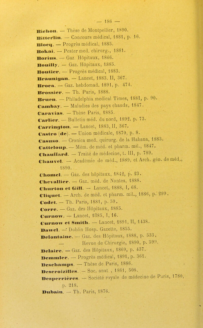 BicUoM. — Thèse de Montpellier, IS90. BHterlin. — Concours médical, 1881, p. 16. Blocq. — Progrès médical, 1885. Bokai. — Pester med. chirurg., 1881. Boriiis. Gaz. Hôpitaux, 1866. Boiiilly. — Gaz. Hôpitaux, 1885. Boittier. — Progrès médical, 1883. Braiinigan. — Lancet, 1883. II, 367. Broca. — Gaz. hebdoraad. 1891, p. Brossier. — Th. Paris, 1888. Bfuen. — Philadelphia médical Times, 1881, p. 90. Canibay. — Maladies des pays chauds, 1847. Caravias. — Thèse Paris, 1885. Carliei*. — Bulletin méd. du nord, 1892, p. 73. Carrington.—Lancet, 1883,11, 367. Castro (€le). — Union médicale, 1870, p. 8. €asuso. — Cronica med. quirurg. de la Habana, 1883. Catteloiip. — Mém. de méd. et pharm. mil., 1847. Cliaiifiaril. — Traité de médecine, t. III, p. 789. CUauvel. — Académie de méd., 1.^89, et Arch. gén.deméd., 1890. Cliomel. — Gaz. des hôpitaux, 18-42, p. 23. ClievalHer. — Gaz. méd. de Nantes, 1888. Cliui-ton et Gill. — Lancet, 1888, I, 68. Cliciuet. — Arch. de méd. et pharm. mil., 1886, p.'299. Collet. — Th. Paris, 1881, p. 59. Corre. — Gaz. des Hôpitaux, 1885. Ciirnow. — Lancet, 1885, ï, 16. • Curuow et Smith. — Lancet, 1891, II, 1438. Bawel. — Dublin IIosp. Gazette, 1855. Belontaiiie. — Gaz. des Hôpitaux, 1888, p. 533, — Revue de Chirurgie, 1890, p. 591^. Belaire. — Gaz. des Hôpitaux, 1869, p. 437. Bemmler. — Progrès médical, 1891, p. 361. Bcscliamps. — Thèse de Paris, 1886. Bescfoizilles. — Soc. anat , 1861, 508. Besiici-rières, — Société royale de médecine de Paris, 1780, p. 218. Bulmin. — Th. Paris, 1876.