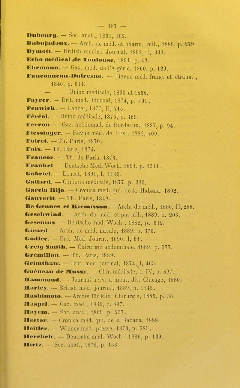 Diibourg. — Soc. anat., 1531, 102. Diiliujnilaux. — Arch. de méd. et pharm. mil., 1889, p. 279 Uyiuott. — Brilish médical Journal, 1892, I, 332. Echo méaictU «le Toulouse, 1891, p. 42. Hliriuanu. — Gaz. méd. de l'Algérie, 1860, p. 129. Fmteonueau-Uuire^ne. — Revue méd. franc, et étrang., 1846, p. 514. — Union médicale, 1850 et 1858. Fayreiv — Brit. med. Journal, 1874, p. 401. Femvick. — Lancet, 1877, II, 715. Féréol. — Union médicale, 1875, p. 469. Ferrou. — Gaz. hebdoraad. de Bordeaux, 1887, p. 94. Fiessiuger. — Revue méd. de l'Est, 1882, 709. Foiret. — Th. Paris, 1870. Foix. — Th. Paris, 1874. Franeoz. — Th. de Paris, 1873. Frankcl. — Deutsche Med. Woch, 1891, p. 1311. Gabriel. — Lancet, 1891, I, 1149. GallaiMl. — Clinique médicale, 1877, p. 220. Garcia Rijo. — Cronica med. qui. de la Habana, 1892, Gauverit. — Th. Paris, 1849. De Geuucs et Kirmisson.— Arch. de méd., 1886, II, 288. Gesclin-iml. — Arch. de méd. et ph. mil., 1889, p. 203. Geseuius. — Deutsche med. Woch., 1882, p. 512. Girard. — Arch. de méd. navale, 1889, p. 370. Gotllec. — Brit. Med. Journ., 1890, I, 61. Greig-Smitlt. — Chirurgie abdominale, 1889, p. 577. Grémillou. — Tti. Paris, 1889. Grimtliaw. — Brit. med. journal, 1874, J, 465. Giiéue.tu €le Mussy. — Clin, médicale, t. IV, p. 497. Ilaïunioutl. — Journal ner.v. a ment. dis. Chicago, 1880. Ilarley. — British méd. journal, 1889, p. 1145. Ilasltimoto. — Archiv fiir klin, Chirurgie, 1885, p. 38. Ilusiiel. — Gaz. méd., 1846, p. 897. Ilnyem. — Soc. anat., 1.869, p. 237. Hector. — Cronica méd. qui. delà Mabana, 1888. lleitler. — Wiener med. presse, 1873, p. 585. lEerrliclt. — Deutsche méd. Woch., 1886, p. 139. Ilirtai. — 3oc. anal., 1875, p. 133.
