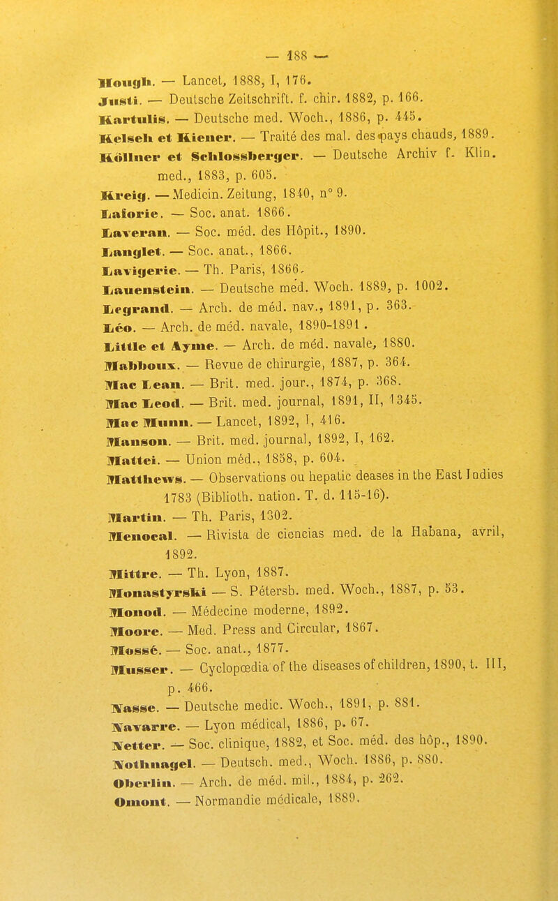 lloiigl». — Lancel, 1888, I, 176. Jiisti. — Deulsche Zeilschrift. f. chir. 1882, p. 166. Kartulis. — Deutsche med. Woch., 1886, p. 4.i5. Kelseli et KLiener. — Traité des mal. des<pays chauds, 1889. Kullner et Sclilossberger. — Deutsche Archiv f. Klin. med., 1883, p. 605. Kveig. — Medicin. Zeitung, 1840, n° 9. Ijaiorie. — Soc. anat. 1866. liaveran. — Soc. méd. des Hôpit., 1890. liaiiglet. — Soc. anat., 1866. liavigei'ie. — Th. Paris, 1866, liauenstein. — Deutsche med. Woch. 1889, p. 1002. liegrantl. — Arch. de méd. nav., 1891, p. 363. lico. — Arch. de méd. navale, 1890-1891 . Liittle et Aymé. — Arch. de méd. navale, 1880. iriablioiix. — Revue de chirurgie, 1887, p. 364. Mac I>ean. — Brit. med. jour., 1874, p. 368. Mac lieofl. — Brit. med. journal, 1891, II, 1345. Mac Miinn. — Lancet, 1892, I, 416. Maiisou. — Brit. med. journal, 1892, I, 162. Mattei. — Union méd., 1858, p. 604. Matthew». — Observations ou hepatic deases in the East Indies 1783 (Biblioth. nation. T. d. 115-16). Martin. — Th. Paris, 1302. Menocal. — Rivista de cicncias med. de la Habana, avril, 1892. Mitti-e. — Th. Lyon, 1887. Monastyrski — S. Pétersb. med. Woch., 1887, p. 53. Moiiotl. — Médecine moderne, 1892. Moove. — Med. Press and Circular, 1867. Mossé. — Soc. anat., 1877. Musser. — Cyclopœdia of the diseases of children, 1890, t. III, p. 466. îtfasse. — Deutsche medic. Woch., 1891, p. 881. aravarre. — Lyon médical, 1886, p. 67. Xetter. — Soc. clinique, 1882, et Soc. méd. des hôp., 1890. Notitnagel. — Deutsch. raed., Woch. 1886, p. 880. 01>erlin. — Arch. de méd. mil., 1884, p. 262. Omont. —Normandie médicale, 1889.