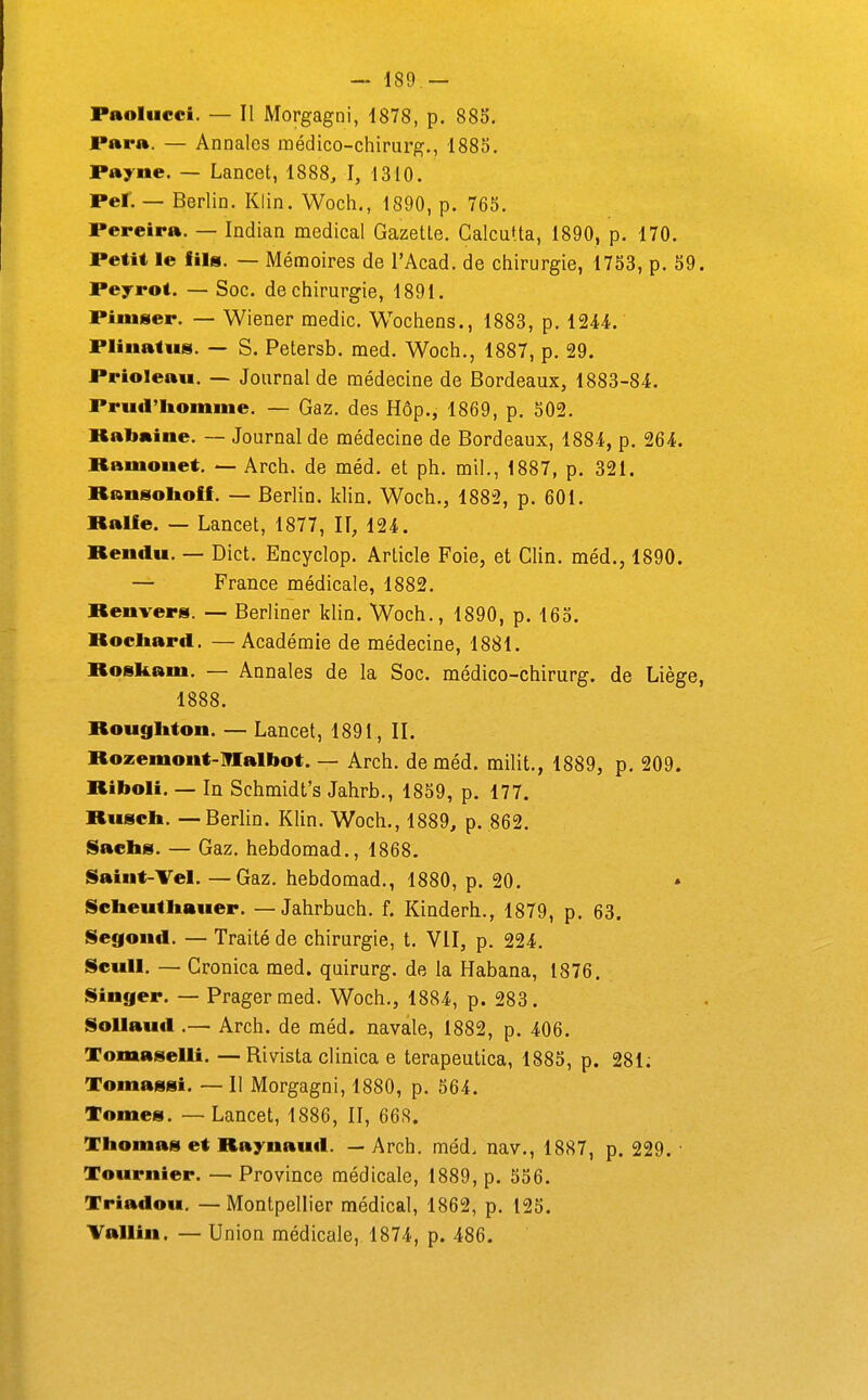 Paolucci. — Il Morgagni, 1878, p. 88S. Para. — Annales médico-chirurg., 1885. Payne. — Lancet, 1888, I, 1310. Pei; — Berlin. Klin. Woeh., 1890, p. 765. Pereira. — Indian médical Gazette. Calcutta, 1890, p. 170. Petit le fils. — Mémoires de l'Acad. de chirurgie, 1753, p. 59. Peyrot. — Soc. de chirurgie, 1891. Piinser. — Wiener medic. Wochens., 1883, p. iUi. Pliuatus. — S. Petersb. med. Woch., 1887, p. 29. Prioleau. — Journal de médecine de Bordeaux, 1883-84. Prud'liomine. — Gaz. des Hôp., 1869, p. 502. Rabaine. — Journal de médecine de Bordeaux, 1884, p. 264. Raniouet. — Arch. de méd. et ph. mil,, 1887, p. 321. Ransoltoff. — Berlin, klin. Woch., 1882, p. 601, Ralle. — Lancet, 1877, II, 124. Rendu. — Dict. Encyclop. Article Foie, et Clin, méd., 1890. — France médicale, 1882. Renvers. — Berliner klin. Woch., 1890, p. 165. Rocliard. —Académie de médecine, 1881. Roskam. — Annales de la Soc. médico-chirurg. de Liège, 1888. Rougliton. — Lancet, 1891, IL Rozemont-]n[albot. — Arch. de méd. milit., 1889, p, 209. Riboli, — In Schmidt's Jahrb,, 1859, p. 177. Riiscb, — Berlin. Klin, Woch., 1889, p. 862. Sacbs. — Gaz, hebdomad,, 1868. Saint-Tel. — Gaz. hebdomad., 1880, p. 20. » Sebeutliauer. — Jahrbuch. f. Kinderh,, 1879, p, 63. Segond, — Traité de chirurgie, t, VII, p, 224, Seuil. — Cronica med. quirurg. de la Habana, 1876, Singer. — Pragermed, Woch., 1884, p. 283. SoUaud .— Arch. de méd. navale, 1882, p. 406. Tomaselli. — Rivista clinica e terapeutica, 1885, p. 281; Tomassi. — 11 Morgagni, 1880, p. 564. Tomes, — Lancet, 1886, II, 668. Thomas et Raynaud. — Arch. méd, nav,, 1887, p. 229. ■ Tournier. — Province médicale, 1889, p. 556. Triadou, — Montpellier médical, 1862, p, 125. Vallin. — Union médicale, 1874, p. 486.