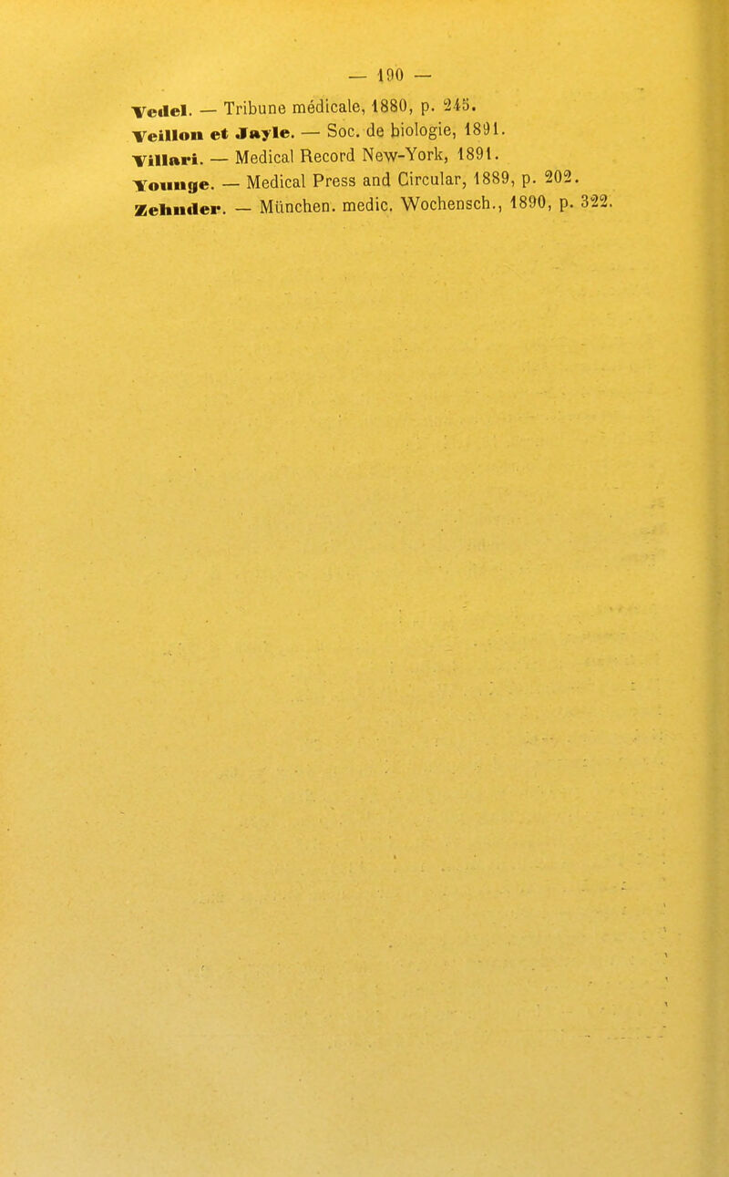 Tedel. — Tribune médicale, 1880, p. 245. Veillon et jr»yle. — Soc. de biologie, 1891. Villari. — Médical Record New-York, 1891. -¥oimge. — Médical Press and Circular, 1889, p. 202. Zeliiider. — Mûnchen. medic. Wochensch., 1890, p. 322.