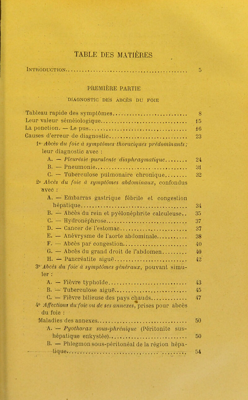 TABLE DES MATIÈRES Introduction 5 PREMIÈRE PARTIE DIAGNOSTIC DES ABCÈS DU FOIE Tableau rapide des symptômes. 8 Leur valeur séméiologique...,. 15 La ponction.— Le pus. 16 Causes d'erreur de diagnostic 23 1° Abcès dîc foie à symptômes thoraciques prédominants ; leur diagnostic avec : A. —. Pleurésie purulente diaphragmatique 24 B. — Pneumonie yi G. — Tuberculose pulmonaire chronique.. 32 2» Abcès du foie à symptômes abdominaux, confondus avec : A. — Embarras gastrique fébrile et congestion hépatique 34 B. — Abcès du rein et pyélonéphrite calculeuse.. 35 G. — Hydronéphrose.,.. 37 D. — Gancer de l'estomac 37 E. — Anévrysme de l'aorte abdominale 38 ■ F. — Abôès par congestion. 40 G. — Abcès du grand droit de l'abdomen 40 H. — Pancréatite aiguë 42 3° Abcès du foie' a symptômes généraux, pouvant simu- ler : A. — Fièvre typhoïde 43 B. —• Tuberculose aiguë 45 • G. — Fièvre bilieuse des pays chauds 47 4° Affections du foie ou de ses annexes, prises pour abcès du foie : Maladies des annexes. 50 A. — Pyothorax sous-phrénique (Péritonite sus- hépatique enkystée) 50 B. — Phlegmon sous-péritonéal de la i^égion hépa- tique...... 54