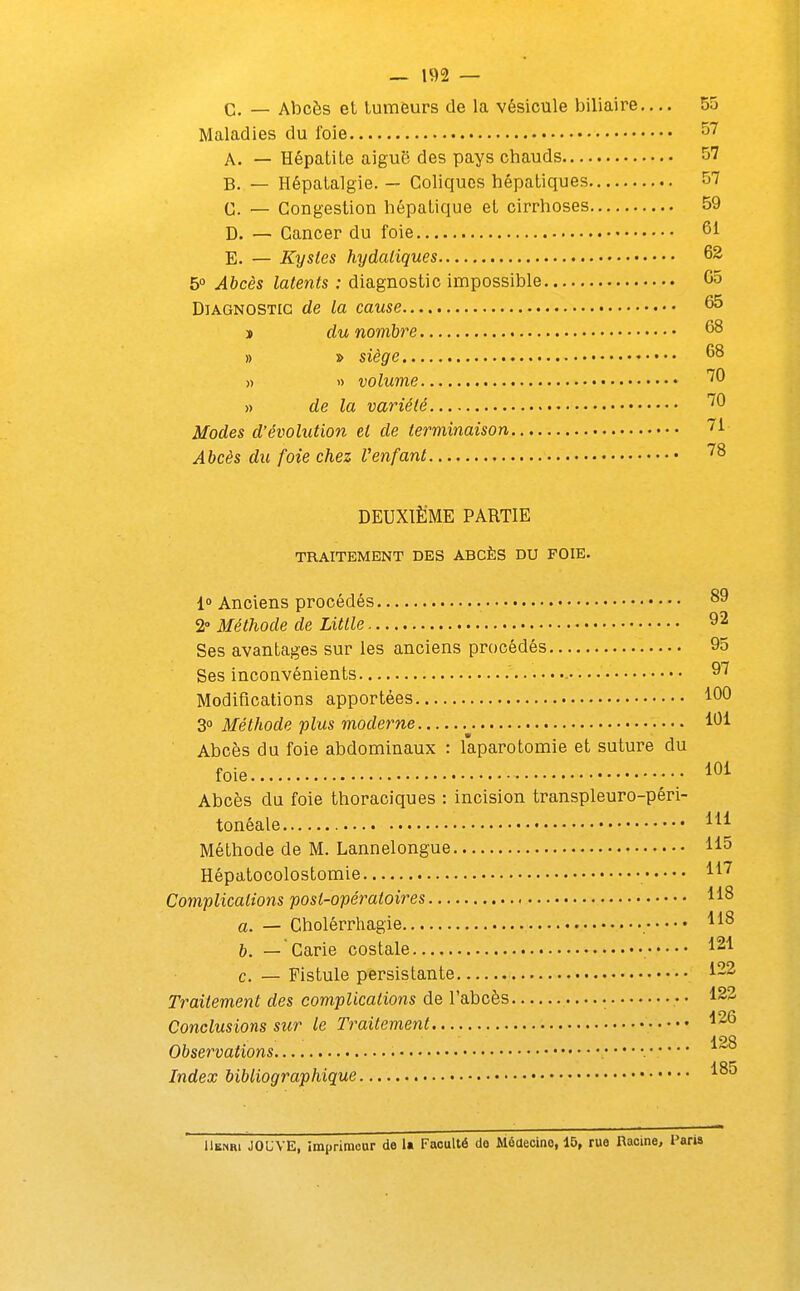 C. — Abcès et tumeurs de la vésicule biliaire.... 55 Maladies du foie ^7 A. — Hépatite aiguë des pays chauds 57 B. — Hépatalgie. — Coliques hépatiques 57 G. — Congestion hépatique et cirrhoses 59 D. — Cancer du foie 61 E. — Kystes hydatiques 62 5° Abcès latents : diagnostic impossible 65 Diagnostic de la cause 65 j du nombre 68 » » siège 68 >) « volume '^^ » de la variété Modes d'évolution et de terminaison 71 Abcès du foie chez Venfant ^^ DEUXIÈME PARTIE TRAITEMENT DES ABCÈS DU FOIE. 1° Anciens procédés 89 2° Méthode de Little 92 Ses avantages sur les anciens procédés 95 Ses inconvénients ^'^ Modifications apportées 160 3° Méthode plus moderne 161 Abcès du foie abdominaux : laparotomie et suture du foie lOi Abcès du foie thoraciques : incision transpleuro-péri- tonéale m Méthode de M. Lannelongue 115 Hépatocolostomie H^ Complications post-opératoires 118 a. — Cholérrhagie 118 b. — Carie costale 121 c. — Fistule persistante 1-2 Traitement des complications de l'abcès • • 123 Conclusions sur le Traitement 1^6 128 Observations Index bibliographique 18^ Henri JOUVE, imprimeur de U Faculté do Môaecino, 15, rue Racine, Paris