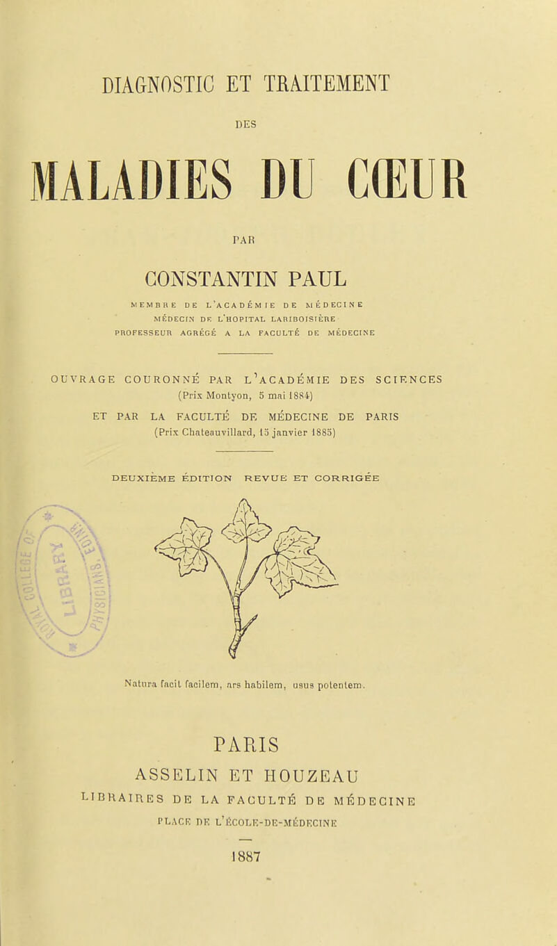 DES MALADIES DU CŒUR PAR CONSTANTIN PAUL MEMBRE DE L'ACADÉM [E DE MÉDECINE MÉDECIN DE L'HOPITAL LARIBOISIÈRE PROFESSEUR AGRÉGÉ A LA FACULTÉ DE MÉDECINE OUVRAGE COURONNÉ PAR L'ACADÉMIE DES SCIENCES (Prix Montyon, 5 mai 1884) ET PAR LA FACULTÉ DE MÉDECINE DE PARIS (Prix Chateauvillard, 15 janvier 1885) DEUXIÈME ÉDITION REVUE ET CORRIGEE Natnra facil facilem, ars habilem, U9U9 polenlem. PARIS ASSELIN ET HOUZEAU LIBRAIRES DE LA FACULTÉ DE MÉDECINE PLACE DR l'ÉCOLE-DE-MÉDKCINE 1887