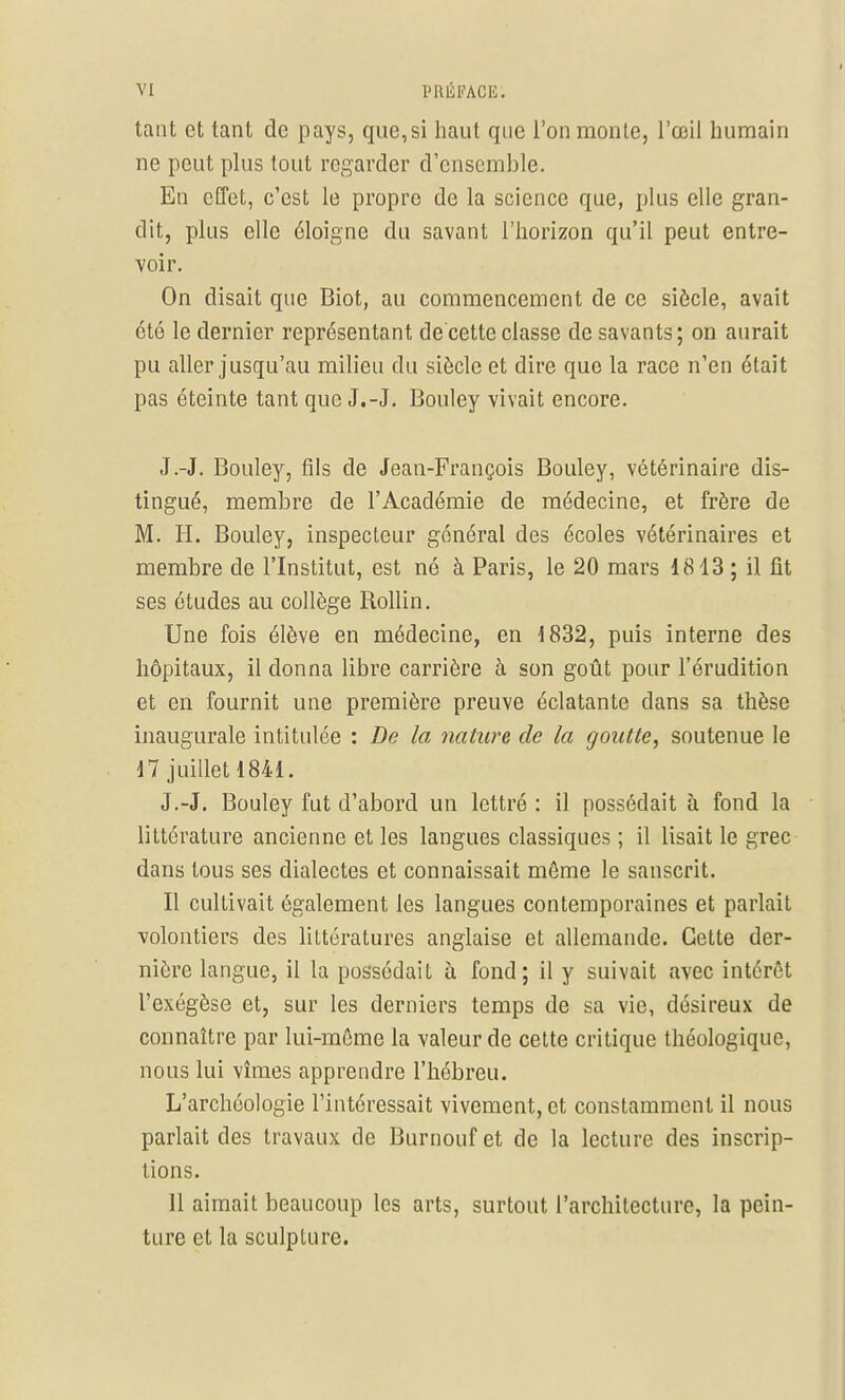 tant et tant de pays, que,si haut que l'on monte, l'œil humain ne peut plus tout regarder d'ensemble. En effet, c'est le propre de la science que, plus elle gran- dit, pins elle éloigne du savant l'horizon qu'il peut entre- voir. On disait que Biot, au commencement de ce siècle, avait été le dernier représentant de cette classe de savants; on aurait pu aller jusqu'au milieu du siècle et dire que la race n'en était pas éteinte tant que J.-J. Bouley vivait encore. J.-J. Bouley, fils de Jean-François Bouley, vétérinaire dis- tingué, membre de l'Académie de médecine, et frère de M. H. Bouley, inspecteur général des écoles vétérinaires et membre de l'Institut, est né à Paris, le 20 mars 1813 ; il fit ses études au collège Rollin. Une fois élève en médecine, en 1832, puis interne des hôpitaux, il donna libre carrière à son goût pour l'érudition et en fournit une première preuve éclatante dans sa thèse inaugurale intitulée : De la nature de la goutte, soutenue le 17 juillet 1841. J.-J. Bouley fut d'abord un lettré : il possédait à fond la littérature ancienne et les langues classiques ; il lisait le grec dans tous ses dialectes et connaissait même le sanscrit. Il cultivait également les langues contemporaines et parlait volontiers des littératures anglaise et allemande. Cette der- nière langue, il la possédait à fond; il y suivait avec intérêt l'exégèse et, sur les derniers temps de sa vie, désireux de connaître par lui-même la valeur de cette critique théologique, nous lui vîmes apprendre l'hébreu. L'archéologie l'intéressait vivement, et constamment il nous parlait des travaux de Burnouf et de la lecture des inscrip- tions. 11 aimait beaucoup les arts, surtout l'architecture, la pein- ture et la sculpture.
