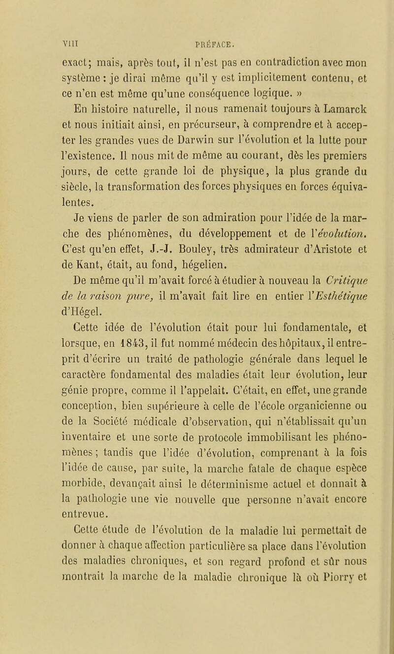 exact; mais, après tout, il n'est pas en contradiction avec mon système : je dirai môme qu'il y est implicitement contenu, et ce n'en est môme qu'une conséquence logique. » En histoire naturelle, il nous ramenait toujours à Lamarck et nous initiait ainsi, en précurseur, à comprendre et à accep- ter les grandes vues de Darwin sur l'évolution et la lutte pour l'existence. Il nous mit de même au courant, dès les premiers jours, de cette grande loi de physique, la plus grande du siècle, la transformation des forces physiques en forces équiva- lentes. Je viens de parler de son admiration pour l'idée de la mar- che des phénomènes, du développement et de Yévohition. C'est qu'en effet, J.-J. Bouley, très admirateur d'Aristote et de Kant, était, au fond, hégélien. De même qu'il m'avait forcé à étudier à nouveau la Critique de la raison pure, il m'avait fait lire en entier TEsthétique d'Hégel. Cette idée de l'évolution était pour lui fondamentale, et lorsque, en 1843, il fut nommé médecin des hôpitaux, il entre- prit d'écrire un traité de pathologie générale dans lequel le caractère fondamental des maladies était leur évolution, leur génie propre, comme il l'appelait. C'était, en effet, une grande conception, bien supérieure à celle de l'école organicienne ou de la Société médicale d'observation, qui n'établissait qu'un inventaire et une sorte de protocole immobilisant les phéno- mènes ; tandis que l'idée d'évolution, comprenant à la fois l'idée de cause, par suite, la marche fatale de chaque espèce morbide, devançait ainsi le déterminisme actuel et donnait à la pathologie une vie nouvelle que personne n'avait encore entrevue. Cette étude de l'évolution de la maladie lui permettait de donner à chaque affection particulière sa place dans l'évolution des maladies chroniques, et son regard profond et sûr nous montrait la marche de la maladie chronique là où Piorry et