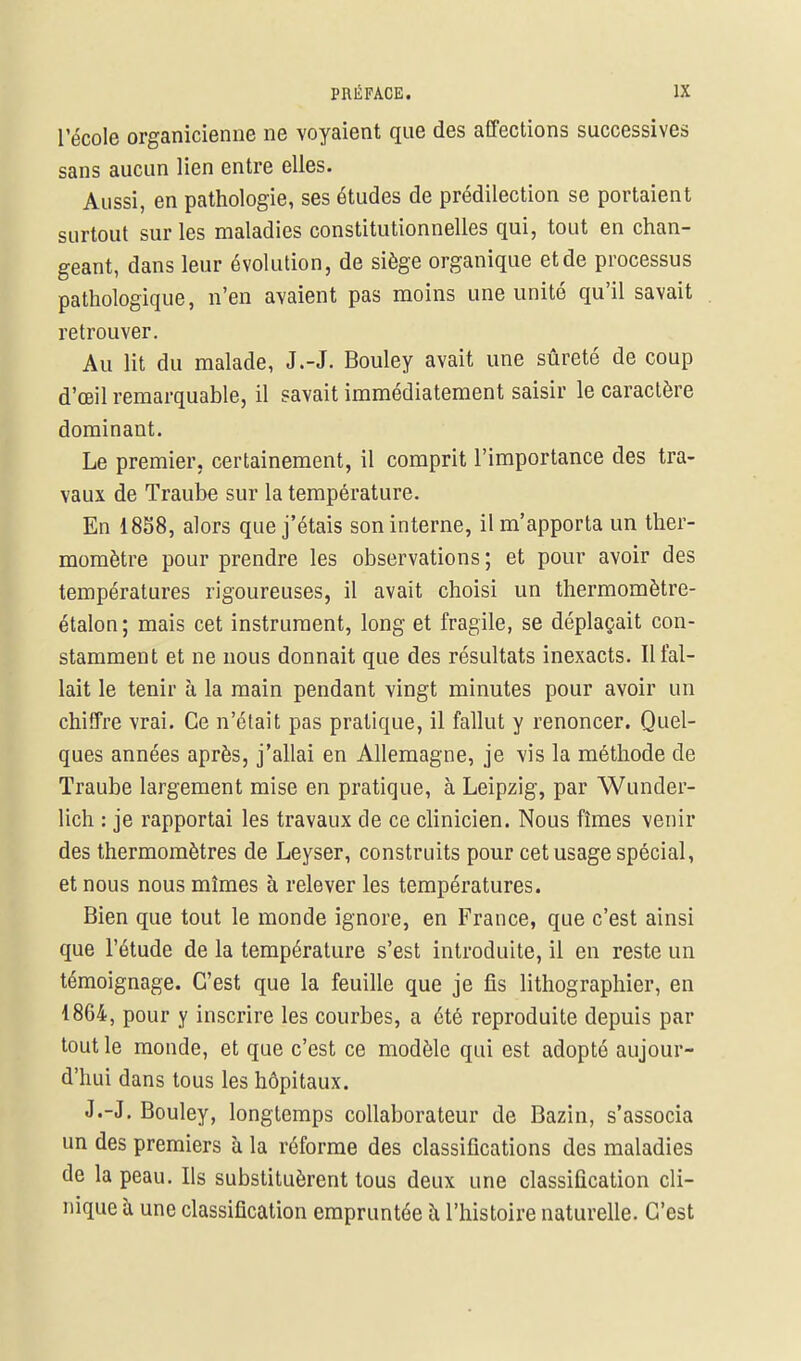 l'école organicienne ne voyaient que des affections successives sans aucun lien entre elles. Aussi, en pathologie, ses études de prédilection se portaient surtout sur les maladies constitutionnelles qui, tout en chan- geant, dans leur évolution, de siège organique et de processus pathologique, n'en avaient pas moins une unité qu'il savait retrouver. Au lit du malade, J.-J. Bouley avait une sûreté de coup d'œil remarquable, il savait immédiatement saisir le caractère dominant. Le premier, certainement, il comprit l'importance des tra- vaux de Traube sur la température. En 1858, alors que j'étais son interne, il m'apporta un ther- momètre pour prendre les observations ; et pour avoir des températures rigoureuses, il avait choisi un thermomètre- étalon; mais cet instrument, long et fragile, se déplaçait con- stamment et ne nous donnait que des résultats inexacts. Il fal- lait le tenir à la main pendant vingt minutes pour avoir un chiffre vrai. Ce n'était pas pratique, il fallut y renoncer. Quel- ques années après, j'allai en Allemagne, je vis la méthode de Traube largement mise en pratique, à Leipzig, par Wunder- lich : je rapportai les travaux de ce clinicien. Nous fîmes venir des thermomètres de Leyser, construits pour cet usage spécial, et nous nous mîmes à relever les températures. Bien que tout le monde ignore, en France, que c'est ainsi que l'étude de la température s'est introduite, il en reste un témoignage. C'est que la feuille que je fis lithographier, en 1864, pour y inscrire les courbes, a été reproduite depuis par tout le monde, et que c'est ce modèle qui est adopté aujour- d'hui dans tous les hôpitaux. J.-J. Bouley, longtemps collaborateur de Bazin, s'associa un des premiers à la réforme des classifications des maladies de la peau. Ils substituèrent tous deux une classification cli- nique à une classification empruntée à l'histoire naturelle. C'est