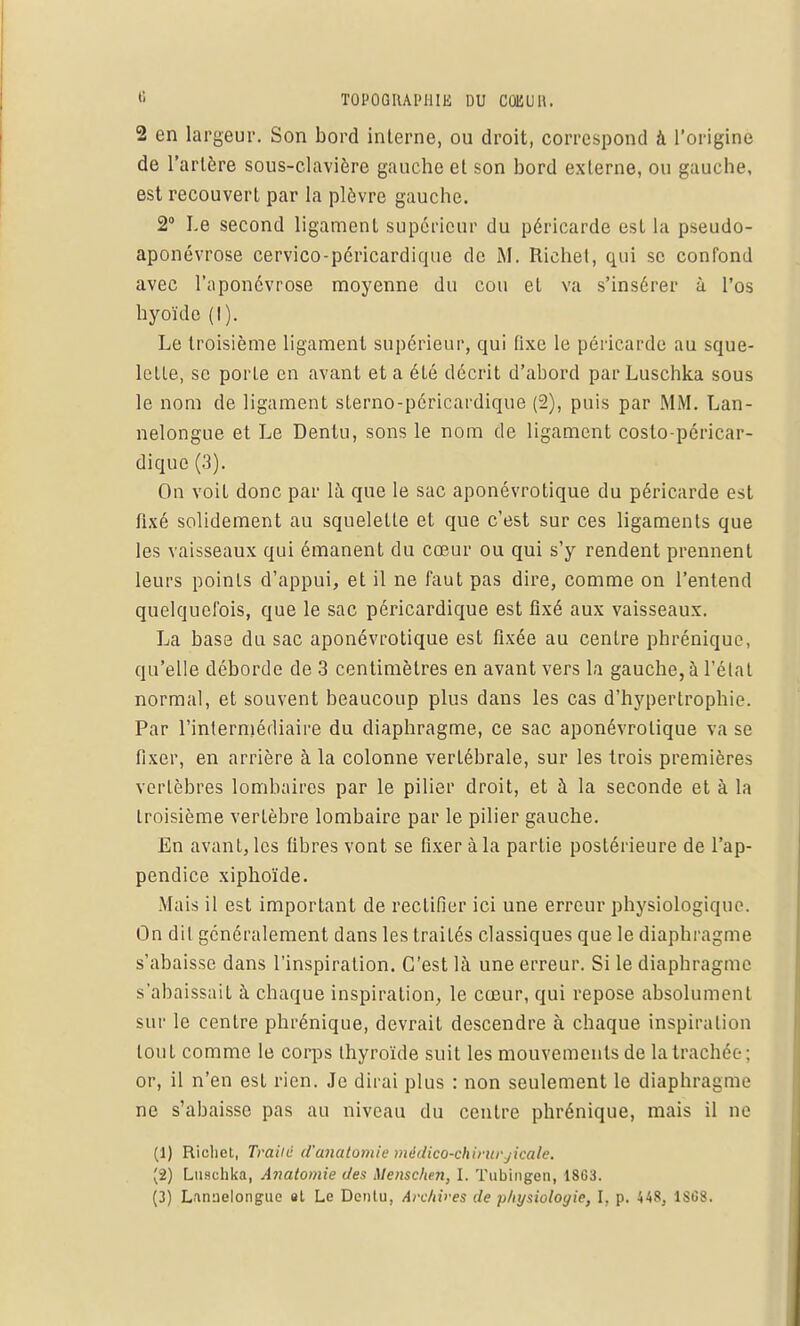 2 en largeur. Son bord interne, ou droit, correspond à l'origine de l'artère sous-elavièrc gauche et son bord externe, ou gauche, est recouvert par la plèvre gauche. 2° Le second ligament supérieur du péricarde est la pseudo- aponévrose cervico-péricardique de M. Riehel, qui se confond avec l'aponévrose moyenne du cou et va s'insérer à l'os hyoïde (I). Le troisième ligament supérieur, qui tixe le péricarde au sque- lette, se porte en avant et a élé décrit d'abord par Luschka sous le nom de ligament sterno-péricardique (2), puis par MM. Lan- nelongue et Le Dentu, sons le nom de ligament costo-péricar- dique (3). On voit donc par là que le sac aponévrotique du péricarde est fixé solidement au squelette et que c'est sur ces ligaments que les vaisseaux qui émanent du cœur ou qui s'y rendent prennent leurs points d'appui, et il ne faut pas dire, comme on l'entend quelquefois, que le sac péricardique est fixé aux vaisseaux. La basa du sac aponévrotique est fixée au centre phrénique, qu'elle déborde de 3 centimètres en avant vers la gauche, à l'état normal, et souvent beaucoup plus dans les cas d'hypertrophie. Par l'intermédiaire du diaphragme, ce sac aponévrotique va se fixer, en arrière à la colonne vertébrale, sur les trois premières vertèbres lombaires par le pilier droit, et à la seconde et à la troisième verlèbre lombaire par le pilier gauche. En avant, les fibres vont se fixer à la partie postérieure de l'ap- pendice xiphoïde. Mais il est important de rectifier ici une erreur physiologique. On dit généralement dans les traités classiques que le diaphragme s'abaisse dans l'inspiration. C'est là une erreur. Si le diaphragme s'abaissait à chaque inspiration, le cœur, qui repose absolument sur le centre phrénique, devrait descendre à chaque inspiration tout comme le corps thyroïde suit les mouvements de la trachée; or, il n'en est rien. Je dirai plus : non seulement le diaphragme ne s'abaisse pas au niveau du centre phrénique, mais il ne (1) Richet, Traité d'anatomie mèdico-chirurjicale. (2) Luschka, Anatomie des Menschen, I. Tubingen, 18C3. (3) Lannelongue st Le Dcnlu, Archives de physiologie, I, p. 448, 1SC8.