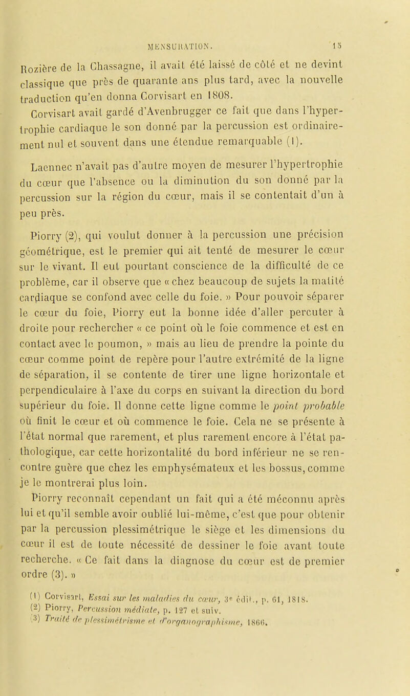 Rozière de la Ghassagne, il avait été laissé de côté et ne devint classique que près de quarante ans plus tard, avec la nouvelle traduction qu'en donna Corvisart en 1808. Corvisart avait gardé d'Avenbrugger ce fait que dans l'hyper- trophie cardiaque le son donné par la percussion est ordinaire- ment nul et souvent dans une étendue remarquable (I). Laennec n'avait pas d'autre moyen de mesurer l'hypertrophie du cœur que l'absence ou la diminution du son donné parla percussion sur la région du cœur, mais il se contentait d'un à peu près. Piorry (2), qui voulut donner à la percussion une précision géométrique, est le premier qui ait tenté de mesurer le cœur sur le vivant. Il eut pourtant conscience de la difficulté de ce problème, car il observe que « chez beaucoup de sujets la malité cardiaque se confond avec celle du foie. » Pour pouvoir séparer le cœur du foie, Piorry eut la bonne idée d'aller percuter à droite pour rechercher « ce point où le foie commence et est en contact avec le poumon, » mais au lieu de prendre la pointe du cœur comme point de repère pour l'autre extrémité de la ligne de séparation, il se contente de tirer une ligne horizontale et perpendiculaire à l'axe du corps en suivant la direction du bord supérieur du foie. 11 donne cette ligne comme le point probable où finit le cœur et où commence le foie. Cela ne se présente à l'état normal que rarement, et plus rarement encore à l'état pa- thologique, car cette horizontalité du bord inférieur ne se ren- contre guère que chez les emphysémateux et les bossus, comme je le montrerai plus loin. Piorry reconnaît cependant un fait qui a été méconnu après lui et qu'il semble avoir oublié lui-même, c'est que pour obtenir par la percussion plessimétrique le siège et les dimensions du cœur il est de toute nécessité de dessiner le foie avant toute recherche. « Ce fait dans la diagnosc du cœur est de premier ordre (3). » (1) Corvisart, Essai sur les maladies du cœur, 3« édit., p. 61, Î8I8. (2) Piorry, Percussion médiate, p. 127 el suiv. •i) Tradd de plessimétrisme ci d'organographisme, 1866.