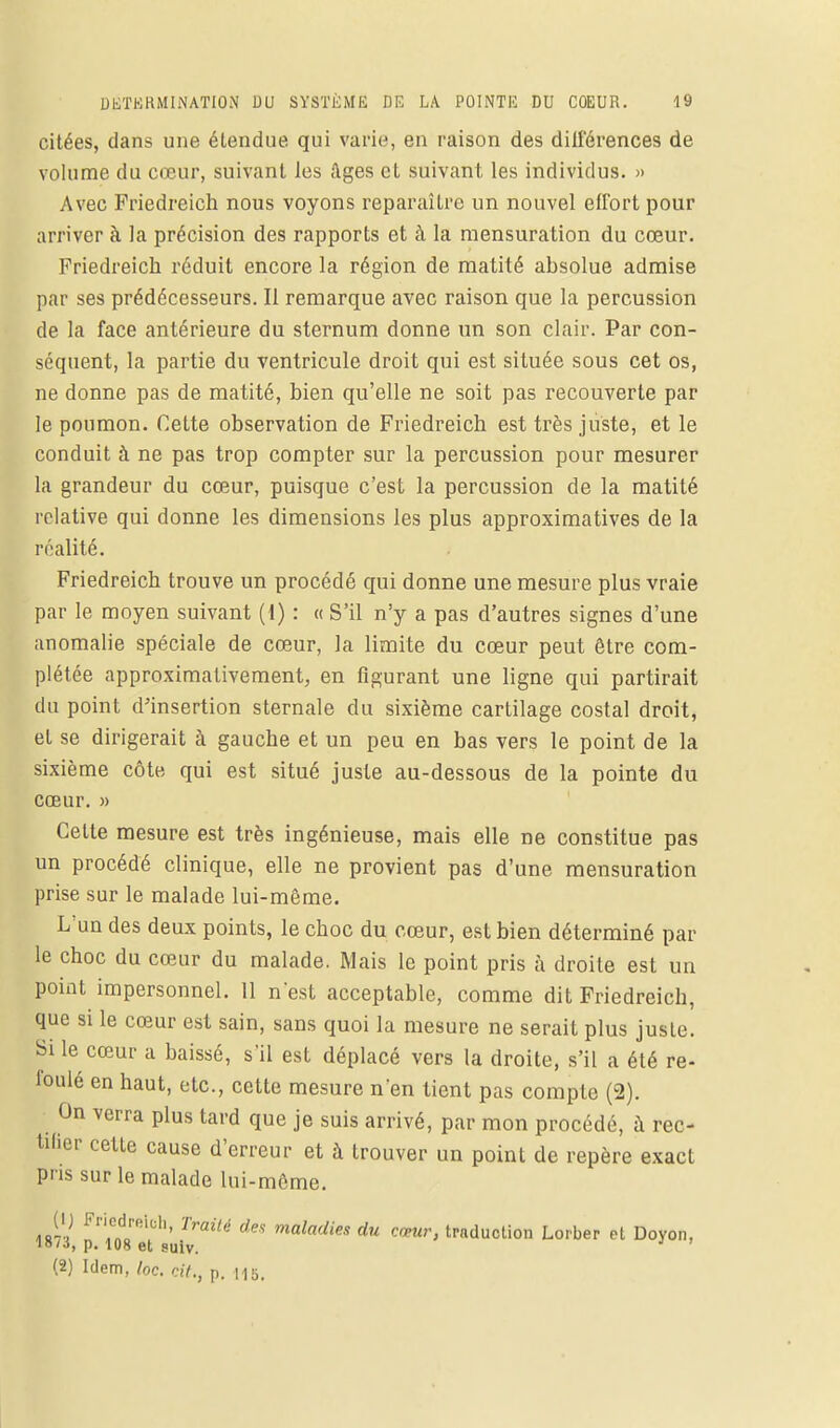 citées, dans une étendue qui varie, en raison des différences de volume du cœur, suivant les âges et suivant les individus. » Avec Friedreich nous voyons reparaître un nouvel effort pour arriver à la précision des rapports et à la mensuration du cœur. Friedreich réduit encore la région de matité absolue admise par ses prédécesseurs. Il remarque avec raison que la percussion de la face antérieure du sternum donne un son clair. Par con- séquent, la partie du ventricule droit qui est située sous cet os, ne donne pas de matité, bien qu'elle ne soit pas recouverte par le poumon. Cette observation de Friedreich est très juste, et le conduit à ne pas trop compter sur la percussion pour mesurer la grandeur du cœur, puisque c'est la percussion de la matité relative qui donne les dimensions les plus approximatives de la réalité. Friedreich trouve un procédé qui donne une mesure plus vraie par le moyen suivant (1) : « S'il n'y a pas d'autres signes d'une anomalie spéciale de cœur, la limite du cœur peut être com- plétée approximativement, en figurant une ligne qui partirait du point d'insertion sternale du sixième cartilage costal droit, et se dirigerait à gauche et un peu en bas vers le point de la sixième côte qui est situé juste au-dessous de la pointe du cœur. » Cette mesure est très ingénieuse, mais elle ne constitue pas un procédé clinique, elle ne provient pas d'une mensuration prise sur le malade lui-même. L'un des deux points, le choc du cœur, est bien déterminé par le choc du cœur du malade. Mais le point pris à droite est un point impersonnel. 11 n'est acceptable, comme dit Friedreich, que si le cœur est sain, sans quoi la mesure ne serait plus juste. Si le cœur a baissé, s'il est déplacé vers la droite, s'il a été re- foulé en haut, etc., cette mesure n'en tient pas compte (2). On verra plus tard que je suis arrivé, par mon procédé, à rec- tifier cette cause d'erreur et à trouver un point de repère exact pris sur le malade lui-môme. (ij Friedreich, Traité des maladies du cœur, traduction Lorber et Doyon, 18/J, p. 108 et suiv. (2) Idem, loc. ciY., p. ms.