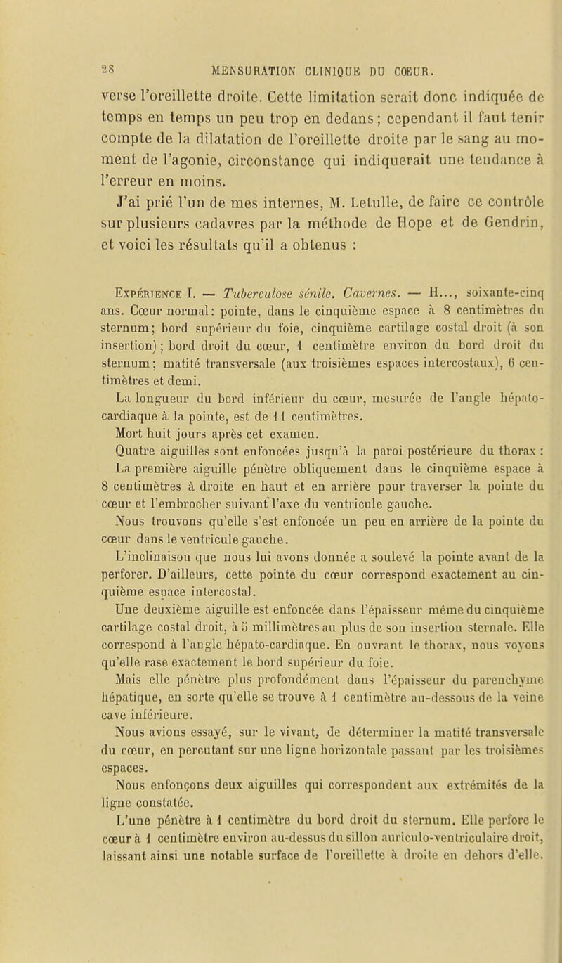 verse l'oreillette droite. Cette limitation serait donc indiquée de temps en temps un peu trop en dedans; cependant il faut tenir compte de la dilatation de l'oreillette droite par le sang au mo- ment de l'agonie, circonstance qui indiquerait une tendance à l'erreur en moins. J'ai prié l'un de mes internes, M. Lelulle, de faire ce contrôle sur plusieurs cadavres par la méthode de Ilope et de Gendrin, et voici les résultats qu'il a obtenus : Expérience I. — Tuberculose sénile. Cavernes. — H..., soixante-cinq ans. Cœur normal : pointe, dans le cinquième espace à 8 centimètres du sternum; bord supérieur du foie, cinquième cartilage costal droit (à son insertion) ; bord droit du cœur, 1 centimètre environ du bord droit du sternum; matité transversale (aux troisièmes espaces intercostaux), 6 cen- timètres et demi. La longueur du bord inférieur du cœur, mesurée de l'angle hépato- cardiaque à la pointe, est de 1 i centimètres. Mort huit jours après cet examen. Quatre aiguilles sont enfoncées jusqu'à la paroi postérieure du thorax : La première aiguille pénètre obliquement dans le cinquième espace à 8 centimètres à droite en haut et en arrière pour traverser la pointe du cœur et l'embrocher suivant Taxe du ventricule gauche. Nous trouvons qu'elle s'est enfoncée un peu en arrière de la pointe du cœur dans le ventricule gauche. L'inclinaison que nous lui avons donnée a soulevé la pointe avant de la perforer. D'ailleurs, cette pointe du cœur correspond exactement au cin- quième espace intercostal. Une deuxième aiguille est enfoncée dans l'épaisseur même du cinquième cartilage costal droit, àb millimètres au plus de son insertion sternale. Elle correspond à l'angle hépato-cardiaque. En ouvrant le thorax, nous voyons qu'elle rase exactement le bord supérieur du foie. Mais elle pénètre plus profondément dans l'épaisseur du parenchyme hépatique, en sorte qu'elle se trouve à 1 centimètre au-dessous de la veine cave inférieure. Nous avions essayé, sur le vivant, de déterminer la matité transversale du cœur, en percutant sur une ligne horizontale passant par les troisièmes espaces. Nous enfonçons deux aiguilles qui correspondent aux extrémités de la ligne constatée. L'une pénètre à 1 centimètre du bord droit du sternum. Elle perfore le cœur à \ centimètre environ au-dessus du sillon auriculo-ventriculaire droit, laissant ainsi une notable surface de l'oreillette à droite en dehors d'elle.