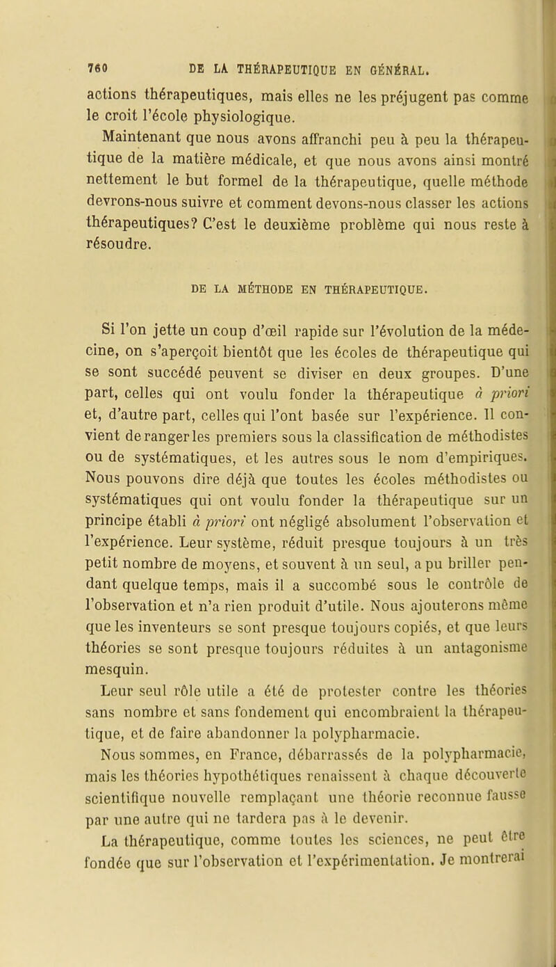 actions thérapeutiques, mais elles ne les préjugent pas comme le croit l'école physiologique. Maintenant que nous avons affranchi peu à peu la thérapeu- tique de la matière médicale, et que nous avons ainsi montré nettement le but formel de la thérapeutique, quelle méthode devrons-nous suivre et comment devons-nous classer les actions thérapeutiques? C'est le deuxième problème qui nous reste à résoudre. DE LA MÉTHODE EN THÉRAPEUTIQUE. Si l'on jette un coup d'oeil rapide sur l'évolution de la méde- cine, on s'aperçoit bientôt que les écoles de thérapeutique qui se sont succédé peuvent se diviser en deux groupes. D'une part, celles qui ont voulu fonder la thérapeutique à priori et, d'autre part, celles qui l'ont basée sur l'expérience. 11 con- vient de ranger les premiers sous la classification de méthodistes ou de systématiques, et les autres sous le nom d'empiriques. Nous pouvons dire déjà que toutes les écoles méthodistes ou systématiques qui ont voulu fonder la thérapeutique sur un principe établi à priori ont négligé absolument l'observation et l'expérience. Leur système, réduit presque toujours à un très petit nombre de moyens, et souvent à un seul, a pu briller pen- dant quelque temps, mais il a succombé sous le contrôle de l'observation et n'a rien produit d'utile. Nous ajouterons môme que les inventeurs se sont presque toujours copiés, et que leurs théories se sont presque toujours réduites à un antagonisme mesquin. Leur seul rôle utile a été de prolester contre les théories sans nombre et sans fondement qui encombraient la thérapeu- tique, et de faire abandonner la polypharmacie. Nous sommes, en France, débarrassés de la polypharmacie, mais les théories hypothétiques renaissent à chaque découverte scientifique nouvelle remplaçant une théorie reconnue fausse par une autre qui ne tardera pas à le devenir. La thérapeutique, comme toutes les sciences, ne peut être fondée que sur l'observation et l'expérimentation. Je montrerai
