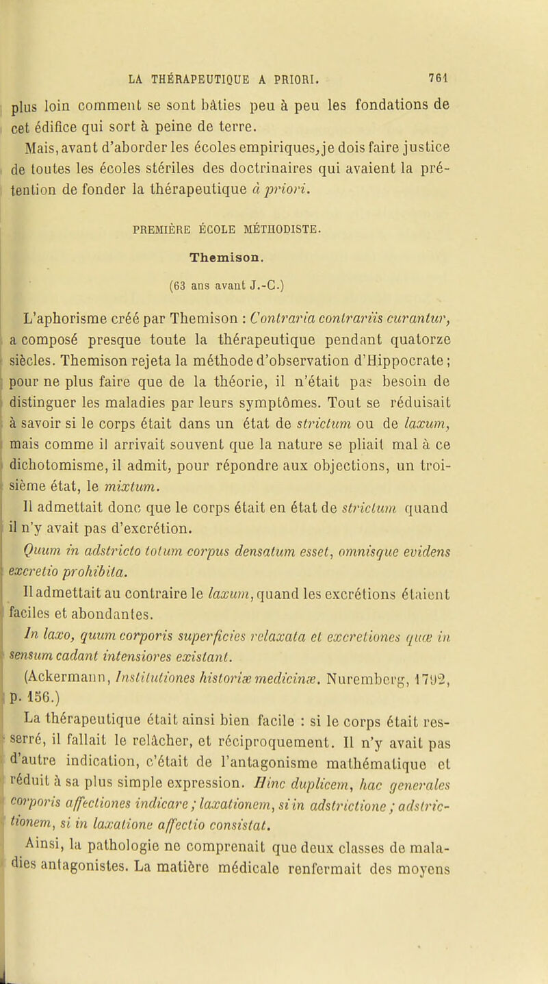 plus loin comment se sont bâties peu à peu les fondations de cet édifice qui sort à peine de terre. Mais, avant d'aborder les écoles empiriques, je dois faire justice , de toutes les écoles stériles des doctrinaires qui avaient la pré- tention de fonder la thérapeutique à priori. PREMIÈRE ÉCOLE MÉTHODISTE. Themison. (63 ans avant J.-C.) L'aphorisme créé par Themison : Contraria contrarïis curantur, ■ a composé presque toute la thérapeutique pendant quatorze siècles. Themison rejeta la méthode d'observation d'Hippocrate ; pour ne plus faire que de la théorie, il n'était pas besoin de distinguer les maladies par leurs symptômes. Tout se réduisait à savoir si le corps était dans un état de strictum ou de laxum, j mais comme il arrivait souvent que la nature se pliait mal à ce dichotomisme, il admit, pour répondre aux objections, un troi- t sième état, le mixtum. Il admettait donc que le corps était en état de strictum quand il n'y avait pas d'excrétion. Quum in adstricto tolum corpus densatum esset, omnisque evidens excretio prohibita. 11 admettait au contraire le laxum, quand les excrétions étaient faciles et abondantes. In laxo, quum corporis superficies relaxata et excretiunes quœ in sensum cadant intensiores existant. (Ackermann, InstHuliones historiée medicinœ. Nuremberg, 17i)2, p. 136.) La thérapeutique était ainsi bien facile : si le corps était res- 1 serré, il fallait le relâcher, et réciproquement. Il n'y avait pas d'autre indication, c'était de l'antagonisme mathématique et réduit à sa plus simple expression. Bine duplicem, hac générales corporis affecliones indicare ;laxationem, si in adstriclione ; adslric- tionem, si in laxalione affeclio consistât. Ainsi, la pathologie ne comprenait que deux classes de mala- dies antagonistes. La matière médicale renfermait des moyens _