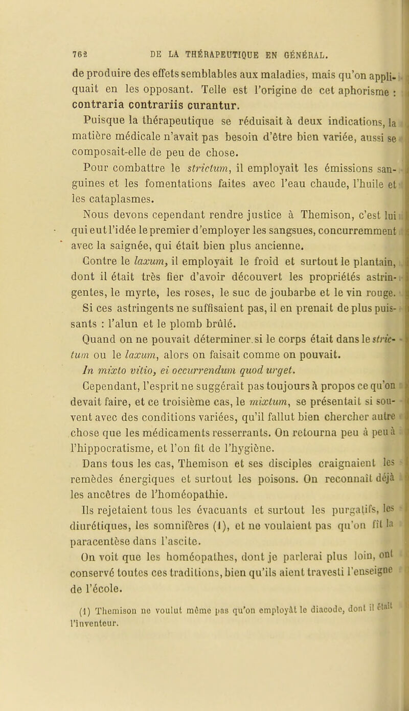 de produire des effets semblables aux maladies, mais qu'on appli- 1 quait en les opposant. Telle est l'origine de cet aphorisme : contraria contrariis curantur. Puisque la thérapeutique se réduisait à deux indications, la matière médicale n'avait pas besoin d'être bien variée, aussi se*| composait-elle de peu de chose. Pour combattre le strielum, il employait les émissions san- guines et les fomentations faites avec l'eau chaude, l'huile et les cataplasmes. Nous devons cependant rendre justice à Themison, c'est lui qui eut l'idée le premier d'employer les sangsues, concurremment. avec la saignée, qui était bien plus ancienne. Contre le laxum, il employait le froid et surtout le plantain, dont il était très Ger d'avoir découvert les propriétés astrin-1- gentes, le myrte, les roses, le suc de joubarbe et le vin rouge, i Si ces astringents ne suffisaient pas, il en prenait de plus puis- sants : l'alun et le plomb brûlé. Quand on ne pouvait déterminer, si le corps était dans le ï/re'f- tum ou le laxum, alors on faisait comme on pouvait. In mixto vitio, ei occurrendum quod urget. Cependant, l'esprit ne suggérait pas toujours à propos ce qu'on devait faire, et ce troisième cas, le mixtum, se présentait si sou- • vent avec des conditions variées, qu'il fallut bien chercher autre chose que les médicaments resserrants. On retourna peu à peu à l'hippocratisme, et l'on fit de l'hygiène. Dans tous les cas, Themison et ses disciples craignaient les remèdes énergiques et surtout les poisons. On reconnaît déjà les ancêtres de l'homéopathie. Ils rejetaient tous les évacuants et surtout les purgatifs, les diurétiques, les somnifères (I), et ne voulaient pas qu'où fil la paracentèse dans l'ascile. On voit que les homéopathes, dont je parlerai plus loin, ont conservé toutes ces traditions, bien qu'ils aient travesti l'enseigoe de l'école. (1) Themison ne voulut môme pas qu'on employât le diacode, dont il 6W l'inventeur.