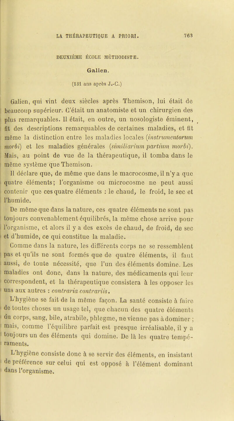 DEUXIÈME ÉCOLE MÉTHODISTE. Galien. (131 ans après J.-C.) Galien, qui vint deux siècles après Themison, lui était de beaucoup supérieur. C'était un anatomiste et un chirurgien des plus remarquables. Il était, en outre, un nosologiste éminent, fit des descriptions remarquables de certaines maladies, et lit même la distinction entre les maladies locales (instrumenlorum morbi) et les maladies générales (similiarium partium morbi). Mais, au point de vue de la thérapeutique, il tomba dans le même système que Themison. 11 déclare que, de même que dans le macrocosme, il n'y a que quatre éléments; l'organisme ou microcosme ne peut aussi contenir que ces quatre éléments : le chaud, le froid, le sec et l'humide. De même que dans la nature, ces quatre éléments ne sont pas toujours convenablement équilibrés, la même chose arrive pour l'organisme, et alors il y a des excès de chaud, de froid, de sec et d'humide, ce qui constitue la maladie. Gomme dans la nature, les différents corps ne se ressemblent pas et qu'ils ne sont formés que de quatre éléments, il faut i aussi, de toute nécessité, que l'un des éléments domine. Les maladies ont donc, dans la nature, des médicaments qui leur correspondent, et la thérapeutique consistera à les opposer les uns aux autres : contraria contrariis. L'hygiène se fait de la même façon. La santé consiste à foire de toutes choses un usage tel, que chacun des quatre éléments du corps, sang, bile, atrabile, phlegmc, ne vienne pas à dominer : mais, comme l'équilibre parfait est presque irréalisable, il y a ' toujours un des éléments qui domine. De là les quatre tempé- « raments. L'hygiène consiste donc à se servir des éléments, en insistant de préférence sur celui qui est opposé à l'élément dominant dans l'organisme.