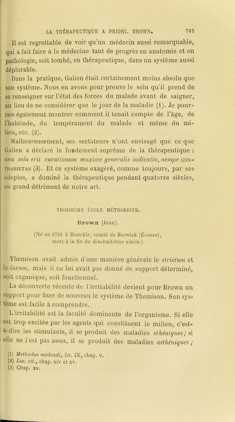 Il est regrettable de voir qu'un médecin aussi remarquable, qui a fait faire à la médecine tant de progrès en anatomie et en pathologie, soit tombé, en thérapeutique, dans un système aussi déplorable. Dans la pratique, Galien était certainement moins absolu que son système. Nous en avons pour preuve le soin qu'il prend de se renseigner sur l'état des forces du malade avant de saigner, au lieu de ne considérer que le jour de la maladie (1). Je pour- rais également montrer comment il tenait compte de l'âge, de l'habitude, du tempérament du malade et même du mi- lieu, etc. (2). Malheureusement, ses sectateurs n'ont envisagé que ce que Galien a déclaré le fondement suprême de la thérapeutique : una sola erit curationum maxime generalis indicalio, nempe con- tkarietas (3). Et ce système exagéré, comme toujours, par ses adeptes, a dominé la thérapeutique pendant quatorze siècles, au grand détriment de notre art. TROISIÈME ÉCOLE MÉTHODISTE. Brown (Jean). (Né en 1735 a Bunckle, comté de Berwick (Écosse), mort à la fin du dix-huitieme siècle.) Themison avait admis d'une manière générale le strictum et le laxum, mais il ne lui avait pas donné de support déterminé, soit organique, soit fonctionnel. La découverte récente de l'irritabilité devient pour Brown un support pour fixer de nouveau le système de Themison. Son sys- tème est facile à comprendre. L'irritabilité est la faculté dominante de l'organisme. Si elle est trop excitée par les agents qui constituent le milieu, c'est- à-dire les stimulants, il se produit des maladies slhéniques; si elle ne l'est pas assez, il se produit des maladies asthéniques ; (1) Methodus medendi, liv. IX, cliap. v. (2) Loc. cit., chap. xiv et xv. (3) Chap. xv.