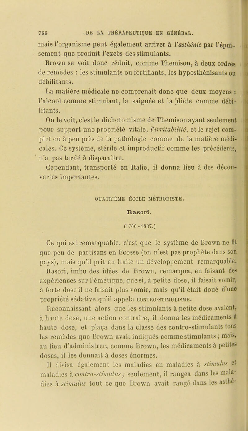mais l'organisme peut également arriver à l'asthénie par l'épui- sement que produit l'excès des stimulants. Brown se voit donc réduit, comme Themison, à deux ordres de remèdes : les stimulants ou fortifiants, les hyposthénisants ou débilitants. La matière médicale ne comprenait donc que deux moyens : l'alcool comme stimulant, la saignée et la ^diète comme débi- litants. On le voit, c'est le dichotomisme de'Themison ayant seulement pour support une propriété vitale, l'irritabilité, et le rejet com- plet ou à peu près de la pathologie comme de la matière médi- cales. Ce système, stérile et improductif comme les précédents, ' n'a pas tardé à disparaître. Cependant, transporté en Italie, il donna lieu à des décou- vertes importantes. QUATRIÈME ÉCOLE MÉTHODISTE. Rasori. (1766-1837.) Ce qui est remarquable, c'est que le système de Brown ne fît que peu de partisans en Ecosse (on n'est pas prophète dans son pays), mais qu'il prit en Italie un développement remarquable. Rasori, imbu des idées de Brown, remarqua, en faisant des expériences sur l'émétique, que si, à petite dose, il faisait vomir, à forte dose il ne faisait plus vomir, mais qu'il était doué d'une propriété sédative qu'il appela contho-stimulisme. Reconnaissant alors que les stimulants à petite dose avaient, à haute dose, une action contraire, il donna les médicaments à baute dose, et plaça dans la classe des contro-stimulants tous les remèdes que Brown avait indiqués commcslimulants ; mais, au lieu d'administrer, comme Brown, les médicaments à petites closes, il les donnait à doses énormes. Il divisa également les maladies en maladies a stimulus et maladies h conlro-slimulus ; seulement, il rangea dans les mala- dies à stimulus tout ce que Brown avait rangé dans les aslhc-