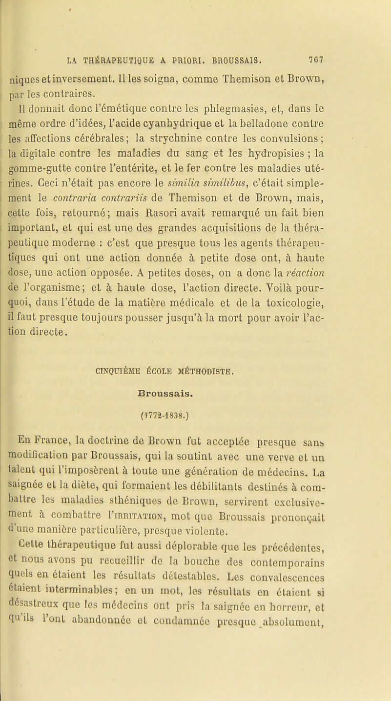 niques et inversement. Il les soigna, comme Themison et Brown, par les contraires. Il donnait donc l'émétique conlre les phlegmasies, et, dans le même ordre d'idées, l'acide cyanhydrique et la belladone contre les affections cérébrales; la strychnine contre les convulsions; la digitale contre les maladies du sang et les hydropisies ; la gomme-gutte contre l'entérite, et le fer contre les maladies uté- rines. Ceci n'était pas encore le similia similibus, c'était simple- ment le contraria conlrariis de Themison et de Brown, mais, cette fois, retourné; mais Rasori avait remarqué un fait bien important, et qui est une des grandes acquisitions de la théra- peutique moderne : c'est que presque tous les agents thérapeu- tiques qui ont une action donnée à petite dose ont, à haute dose, une action opposée. A petites doses, on a donc la réaction de l'organisme; et à haute dose, l'action directe. Voilà pour- quoi, dans l'étude de la matière médicale et de la toxicologie, il faut presque toujours pousser jusqu'à la mort pour avoir l'ac- tion directe. CINQUIÈME ÉCOLE MÉTHODISTE. Broussais. (1772-1838.) En France, la doctrine de Brown fut acceptée presque sans modification par Broussais, qui la soutint avec une verve et un talent qui l'imposèrent à toute une génération de médecins. La saignée et la diète, qui formaient les débilitants destinés à com- battre les maladies sthéniques de Brown, servirent exclusive- ment à combattre I'imutation, mot que Broussais prononçait d'une manière particulière, presque violente. Cette thérapeutique fut aussi déplorable que les précédentes, et nous avons pu recueillir de la bouche des contemporains quels en étaient les résultats détestables. Les convalescences étaient interminables; en un mot, les résultats en étaient si désastreux que les médecins ont pris la saignée en horreur, et qu'ils l'ont abandonnée et condamnée presque absolument,