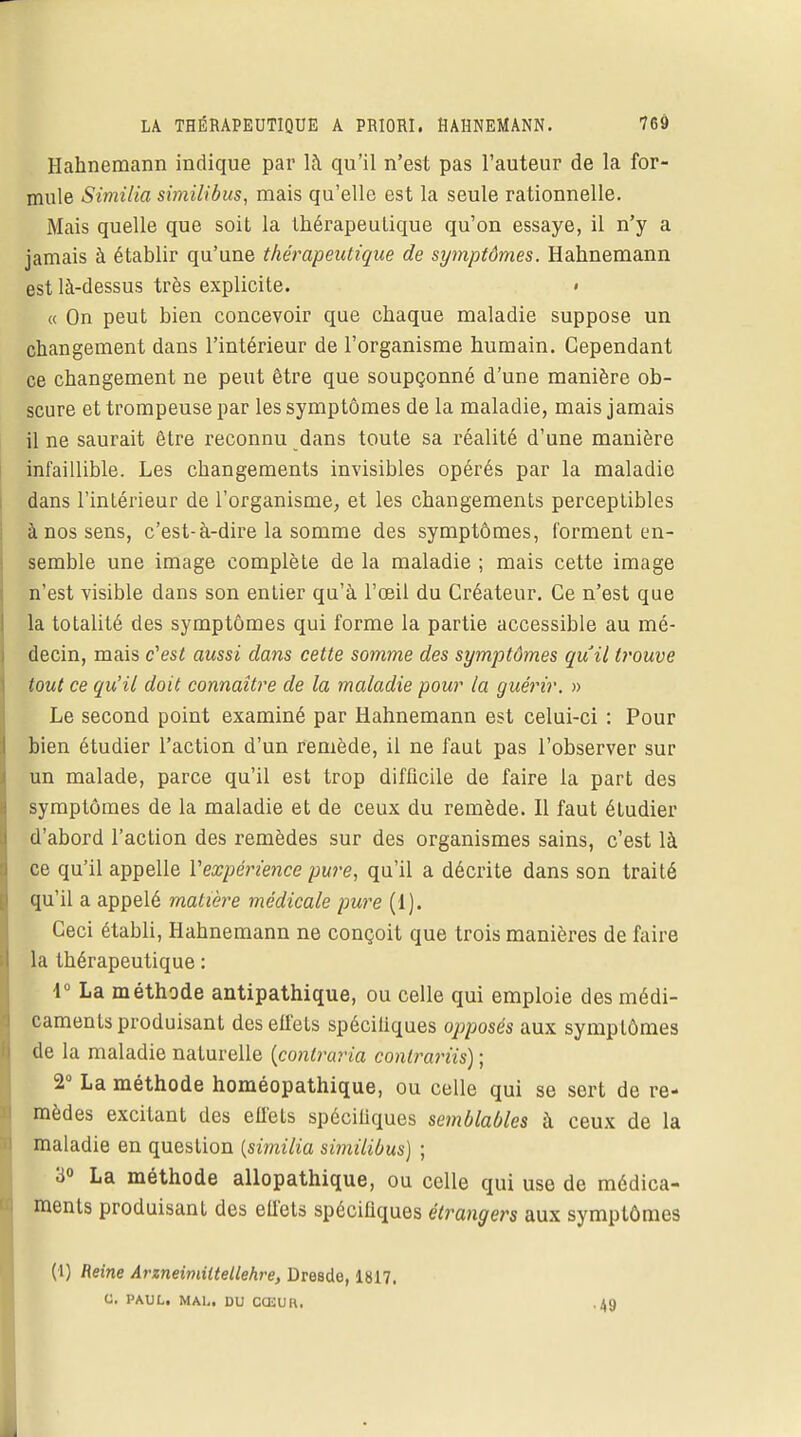 Hahnemann indique par là qu'il n'est pas l'auteur de la for- mule Similia similibus, mais qu'elle est la seule rationnelle. Mais quelle que soit la thérapeutique qu'on essaye, il n'y a jamais à établir qu'une thérapeutique de symptômes. Hahnemann est là-dessus très explicite. « « On peut bien concevoir que chaque maladie suppose un changement dans l'intérieur de l'organisme humain. Cependant ce changement ne peut être que soupçonné d'une manière ob- scure et trompeuse par les symptômes de la maladie, mais jamais il ne saurait être reconnu dans toute sa réalité d'une manière infaillible. Les changements invisibles opérés par la maladie dans l'intérieur de l'organisme, et les changements perceptibles à nos sens, c'est-à-dire la somme des symptômes, forment en- semble une image complète de la maladie ; mais cette image n'est visible dans son entier qu'à l'oeil du Créateur. Ce n'est que la totalité des symptômes qui forme la partie accessible au mé- decin, mais c'est aussi dans cette somme des symptômes qu'il trouve tout ce qu'il doit connaître de la maladie pour la guérir. » Le second point examiné par Hahnemann est celui-ci : Pour bien étudier l'action d'un remède, il ne faut pas l'observer sur un malade, parce qu'il est trop difficile de faire la part des symptômes de la maladie et de ceux du remède. Il faut étudier d'abord l'action des remèdes sur des organismes sains, c'est là ce qu'il appelle Vexpérience pure, qu'il a décrite dans son traité qu'il a appelé matière médicale pure (1). Ceci établi, Hahnemann ne conçoit que trois manières de faire la thérapeutique : 1° La méthode antipathique, ou celle qui emploie des médi- caments produisant des effets spéciliques opposés aux symptômes de la maladie naturelle (contraria conlrariis) ; 2° La méthode homéopathique, ou celle qui se sert de re- mèdes excitant des effets spéciliques semblables à ceux de la maladie en question {similia similibus) ; 3° La méthode allopathique, ou celle qui use de médica- ments produisant des elfets spéciliques étrangers aux symptômes (I) Reine Arzneimiltellehre, Dresde, 1817. C. PAUL. MAL. DU CŒUR, ■49