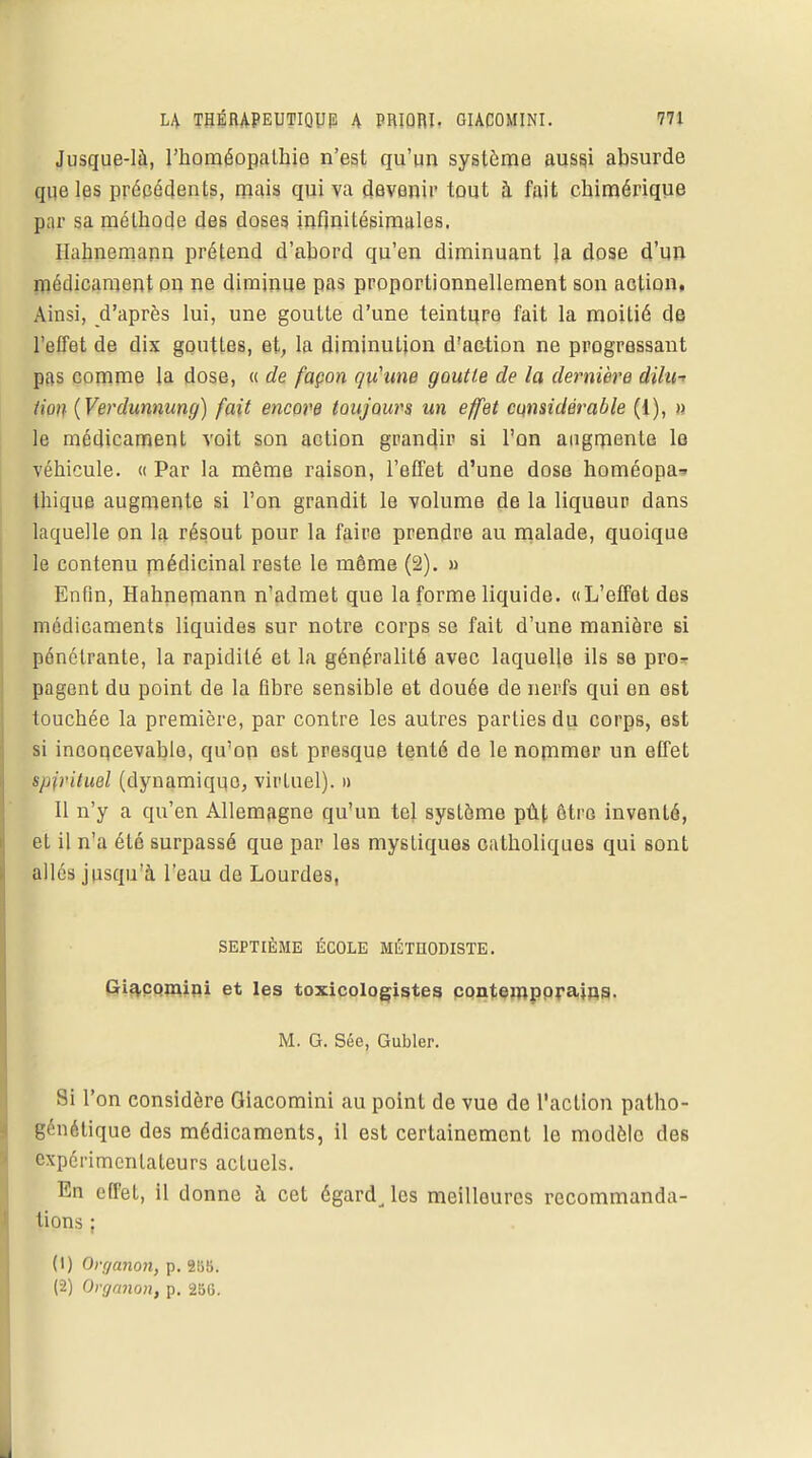 Jusque-là, l'homéopathie n'est qu'un système aussi absurde que les précédents, mais qui va devenir tout à fait chimérique p;ir sa méthode des doses infinitésimales. Hahnemann prétend d'abord qu'en diminuant Ja dose d'un médicament on ne diminue pas proportionnellement son action, Ainsi, d'après lui, une goutte d'une teinture fait la moitié de l'effet de dix gouttes, et, la diminution d'action ne progressant pas comme la dose, « de façon qu'une goutte de la dernière éilu* tion (Verdunnuncj) fait encore toujours un effet considérable (1), » le médicament voit son action grandir si l'on augmente le véhicule. « Par la même raison, l'effet d'une dose homéopa- thique augmente si l'on grandit le volume de la liqueur dans laquelle on la résout pour la faire prendre au malade, quoique le contenu médicinal reste le môme (2). » Enfin, Hahnemann n'admet que la forme liquide. «L'effet des médicaments liquides sur notre corps se fait d'une manière si pénétrante, la rapidité et la généralité avec laquelle ils se pro- pagent du point de la fibre sensible et douée de nerfs qui en est touchée la première, par contre les autres parties du corps, est si inconcevable, qu'on est presque tenté de le nommer un effet mpituel (dynamique, virtuel). » 11 n'y a qu'en Allemagne qu'un tel système pût ôtrG inventé, et il n'a été surpassé que par les mystiques catholiques qui sont allés jusqu'à l'eau de Lourdes, SEPTIÈME ÉCOLE MÉTHODISTE. Giîvçomini et les toxicologistes contemporains. M. G. Sée, Gubler. Si l'on considère Giacomini au point de vue de l'action patho- génétique des médicaments, il est certainement le modèle des expérimentateurs actuels. En effet, il donne à cet égard^ les meilleures recommanda- tions : (1) Organon, p. 2B8. (2) Organon, p. 2B6.