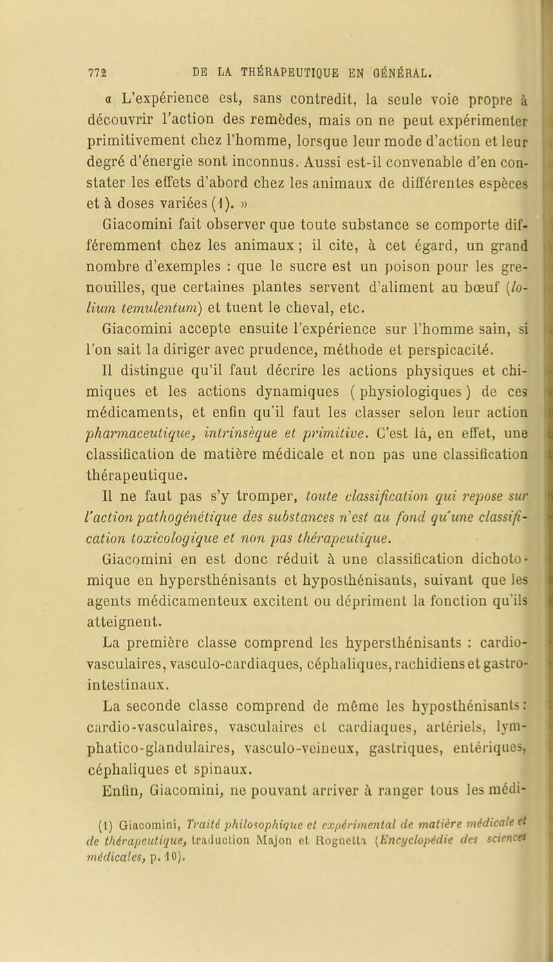 « L'expérience est, sans contredit, la seule voie propre à découvrir TaGtion des remèdes, mais on ne peut expérimenter primitivement chez l'homme, lorsque leur mode d'action et leur degré d'énergie sont inconnus. Aussi est-il convenable d'en con- stater les effets d'abord chez les animaux de différentes espèces et à doses variées (1). » Giacomini fait observer que toute substance se comporte dif- féremment chez les animaux ; il cite, à cet égard, un grand nombre d'exemples : que le sucre est un poison pour les gre- nouilles, que certaines plantes servent d'aliment au bœuf (lo- lium temulentum) et tuent le cheval, etc. Giacomini accepte ensuite l'expérience sur l'homme sain, si l'on sait la diriger avec prudence, méthode et perspicacité. Il distingue qu'il faut décrire les actions physiques et chi- miques et les actions dynamiques ( physiologiques ) de ces médicaments, et enfin qu'il faut les classer selon leur action pharmaceutique, intrinsèque et primitive. C'est là, en effet, une classification de matière médicale et non pas une classification thérapeutique. Il ne faut pas s'y tromper, toute classification qui repose sur l'action pathogénétique des substances n'est au fond qu'une classifi- cation toxicologique et non pas thérapeutique. Giacomini en est donc réduit à une classification dichoto- mique en hypersthénisants et hyposlhénisants, suivant que les agents médicamenteux excitent ou dépriment la fonction qu'ils atteignent. La première classe comprend les hypersthénisants : cardio- vasculaires, vasculo-cardiaques, céphaliques, rachidiens et gastro- intestinaux. La seconde classe comprend de même les hyposthénisants : cardio-vasculaires, vasculaires et cardiaques, artériels, lyml phatico-glandulaires, vasculo-veineux, gastriques, entériquesj céphaliques et spinaux. Enfin, Giacomini, ne pouvant arriver à ranger tous les médi- (l) Giacomini, Traité philosophique et expérimental de matière médicale et de thérapeutique, traduction Majon et Rognclt.i [Encyclopédie des sciences médicales, p. 10).
