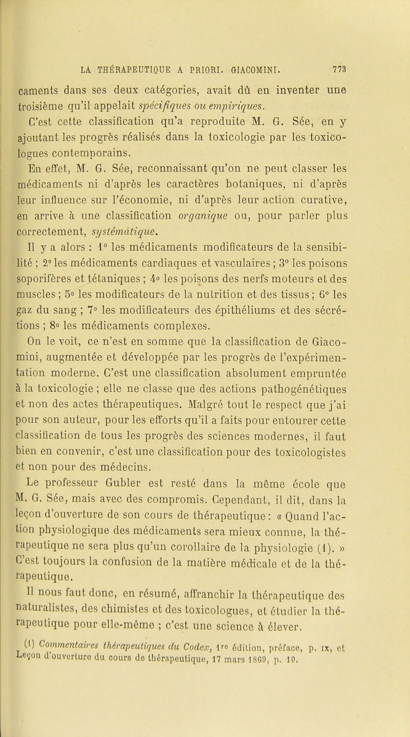caments dans ses deux catégories, avait dû en inventer une troisième qu'il appelait spécifiques ou empiriques. C'est cette classification qu'a reproduite M. G. Sée, en y ajoutant les progrès réalisés dans la toxicologie par les toxico- logues contemporains. En effet, M. G. Sée, reconnaissant qu'on ne peut classer les médicaments ni d'après les caractères botaniques, ni d'après leur influence sur l'économie, ni d'après leur action curative, en arrive à une classification organique ou, pour parler plus correctement, systématique. Il y a alors : 1° les médicaments modificateurs de la sensibi- lité ; 2° les médicaments cardiaques et vasculaires ; 3° les poisons soporifères et tétaniques ; 4° les poisons des nerfs moteurs et des muscles ; 5° les modificateurs de la nutrition et des tissus ; 6° les gaz du sang ; 7° les modificateurs des épithéliums et des sécré- tions ; 8° les médicaments complexes. On le voit, ce n'est en somme que la classification de Giaco- mini, augmentée et développée par les progrès de l'expérimen- tation moderne. C'est une classification absolument empruntée à la toxicologie ; elle ne classe que des actions pathogénétiques et non des actes thérapeutiques. Malgré tout le respect que j'ai pour son auteur, pour les efforts qu'il a faits pour entourer cette classification de tous les progrès des sciences modernes, il faut bien en convenir, c'est une classification pour des toxicologistes et non pour des médecins. Le professeur Gubler est resté dans la même école que M. G. Sée, mais avec des compromis. Cependant, il dit, dans la leçon d'ouverture de son cours de thérapeutique: a Quand l'ac- tion physiologique des médicaments sera mieux connue, la thé- rapeutique ne sera plus qu'un corollaire de la physiologie (1). » C'est toujours la confusion de la matière médicale et de la thé- rapeutique. Il nous faut donc, en résumé, affranchir la thérapeutique des naturalistes, des chimistes et des toxicologues, et étudier la thé- rapeutique pour elle-même ; c'est une science à élever. (1) Commentaires thérapeutiques du Codex, 1 édition, préface, p. ix, et Leçon d'ouverture du cours do thérapeutique, 17 mars 1869, p. 10.