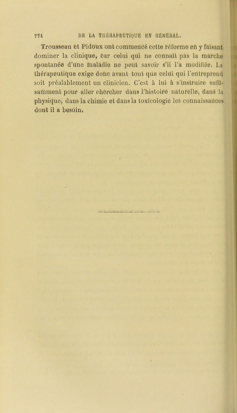 Trousseau et Pidoux ont commencé cette réforme en y faisant dominer la clinique, car celui qui ne connaît pas la marche spontanée d'une maladie ne peut savoir s'il l'a modifiée. La thérapeutique exige donc avant tout que celui qui l'entreprend soit préalablement un clinicien. C'est à lui à s'instruire suffu samment pour aller chercher dans l'histoire naturelle, dans la physique, dans la chimie et dans la toxicologie les connaissances dont il a besoin.